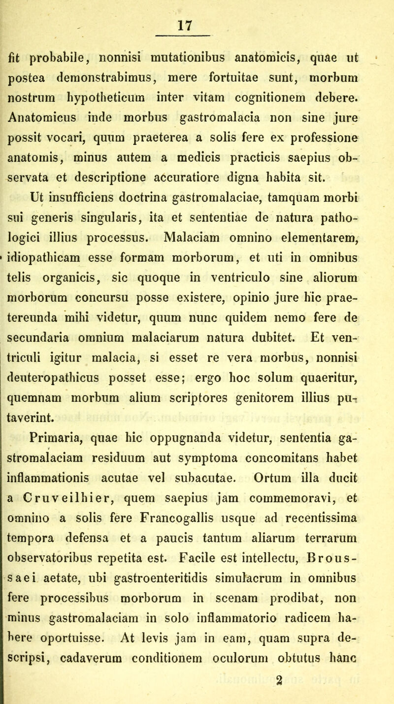 fit probabile, nonnisi mutationibus anatomicis, quae ut postea demonstrabimus, mere fortuitae sunt, morbum nostrum hypotheticum inter vitam cognitionem debere. Anatomicus inde morbus gastromalacia non sine jure possit vocari, quum praeterea a solis fere ex professione anatomis, minus autem a medicis practicis saepius ob- servata et descriptione accuratiore digna habita sit. Ut insufficiens doctrina gastromalaciae, tamquam morbi sni generis singularis, ita et sententiae de natura patho- logici illius processus. Malaciam omnino elementarem, » idiopathicam esse formam morborum, et uti in omnibus telis organicis, sic quoque in ventriculo sine aliorum morborum concursu posse existere, opinio jure hic prae- tereunda mihi videtur, quum nunc quidem nemo fere de secundaria omnium malaciarum natura dubitet. Et ven- | triculi igitur malacia, si esset re vera morbus, nonnisi deuteropathicus posset esse; ergo hoc solum quaeritur, quemnam morbum alium scriptores genitorem illius pu- taverint. Primaria, quae hic oppugnanda videtur, sententia ga- stromalaciam residuum aut symptoma concomitans habet inflammationis acutae vel subacutae. Ortum illa ducit a Cruveilhier, quem saepius jam commemoravi, et omnino a solis fere Francogallis usque ad recentissima tempora defensa et a paucis tantum aliarum terrarum observatoribus repetita est. Facile est intellectu, Brous- saei aetate, ubi gastroenteritidis simulacrum in omnibus fere processibus morborum in scenam prodibat, non minus gastromalaciam in solo inflammatorio radicem ha- bere oportuisse. At levis jam in eam, quam supra de- scripsi, cadaverum conditionem oculorum obtutus hanc 2