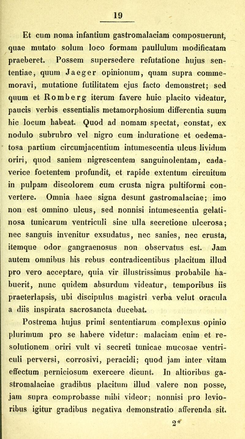 Et cum noma infantium gastromalaciam composuerunt, quae mutato solum loco formam paullulum modificatam praeberet. Possem supersedere refutatione hujus sen- tentiae, quum Jaeger opinionum, quam supra comme- moravi, mutatione futilitatem ejus facto demonstret; sed quum et Romberg iterum favere huic placito videatur, paucis verbis essentialis metamorphosium differentia suum hic locum habeat. Quod ad nomam spectat, constat, ex nodulo subrubro vel nigro cum induratione et oedema- tosa partium circumjacentium intumescentia ulcus lividum oriri, quod saniem nigrescentem sanguinolentam, cada- verice foetentem profundit, et rapide extentum circuitum in pulpam discolorem cum crusta nigra pultiformi con- vertere. Omnia haec signa desunt gastromalaciae; imo non est omnino ulcus, sed nonnisi intumescentia gelati- nosa tunicarum ventriculi sine ulla secretione ulcerosa; nec sanguis invenitur exsudatus, nec sanies, nec crusta, itemque odor gangraenosus non observatus est. Jam autem omnibus his rebus contradicentibus placitum illud pro vero acceptare, quia vir illustrissimus probabile ha- buerit, nunc quidem absurdum videatur, temporibus iis praeterlapsis, ubi discipulus magistri verba velut oracula a diis inspirata sacrosancta ducebat. Postrema hujus primi sententiarum complexus opinio plurimum pro se habere videtur: malaciam enim et re- solutionem oriri vult vi secreti tunicae mucosae ventri- culi perversi, corrosivi, peracidi; quod jam inter vitam effectum perniciosum exercere dicunt. In altioribus ga- stromalaciae gradibus placitum illud valere non posse, jam supra comprobasse mihi videor; nonnisi pro levio- ribus igitur gradibus negativa demonstratio afferenda sit. 2*