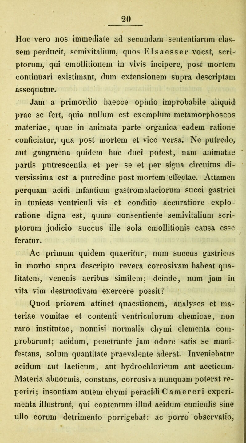 Hoc vero nos immediate ad secundam sententiarum clas- sem perducit, semivitalium, quos Elsaesser vocat, scri- ptorum, qui emollitionem in vivis incipere, post mortem continuari existimant, dum expensionem supra descriptam assequatur. Jam a primordio haecce opinio improbabile aliquid prae se fert, quia nullum est exemplum metamorphoseos materiae, quae in animata parte organica eadem ratione conficiatur, qua post mortem et vice versa. Ne putredo, aut gangraena quidem huc duci potest, nam animatae partis putrescentia et per se et per signa circuitus di- versissima est a putredine post mortem effectae. Attamen perquam acidi infantium gastromalaciorum succi gastrici in tunicas ventriculi vis et conditio accuratiore explo- ratione digna est, quum consentiente semivitalium scri- ptorum judicio succus ille sola emollitionis causa esse feratur. Ac primum quidem quaeritur, num succus gastricus in morbo supra descripto revera corrosivam habeat qua- litatem, venenis acribus similem; deinde, num jam in vita vim destructivam exercere possit? Quod priorem attinet quaestionem, analyses et ma- teriae vomitae et contenti ventriculorum chemicae, non raro institutae, nonnisi normalia chymi elementa com- probarunt; acidum, penetrante jam odore satis se mani- festans, solum quantitate praevalente aderat. Inveniebatur acidum aut laeticum, aut hydrochloricum aut aceticum. Materia abnormis, constans, corrosiva nunquam poterat re- periri; insontiam autem chymi peracidi Camerer i experi- menta illustrant, qui contentum illud acidum cuniculis sine ullo eorum detrimento porrigebat: ac porro observatio,