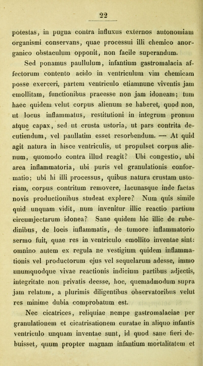 potestas, in pugna contra influxus externos aufconomiam organismi conservans, quae processui illi chemico anor- ganico obstaculum opponit, non facile superandum. Sed ponamus paullulum, infantium gastromalacia af- fectorum contento acido in ventriculum vim chemicam posse exerceri, partem ventriculo etiamnunc viventis jam emollitam, functionibus praeesse non jam idoneam; tum haec quidem velut corpus alienum se haberet, quod non, ut locus inflammatus, restitutioni in integrum pronum atque capax, sed ut crusta ustoria, ut pars contrita de- cutiendum, vel paullatim esset resorbendum. — At quid agit natura in hisce ventriculis, ut propulset corpus alie- num, quomodo contra illud reagit? Ubi congestio, ubi area inflammatoria, ubi puris vel granulationis confor- matio; ubi hi illi processus, quibus natura crustam usto- riam, corpus contritum removere, lacunasque inde factas novis productionibus studeat explere? Num quis simile quid unquam vidit, num invenitur illic reactio partium circumjectarum idonea? Sane quidem hic illic de rube- dinibus, de locis inflammatis, de tumore inflammatorio sermo fuit, quae res in ventriculo emollito inventae sint: omnino autem ex regula ne vestigium quidem inflamma- tionis vel productorum ejus vel sequelarum adesse, immo unumquodque vivae reactionis indicium partibus adjectis, integritate non privatis deesse, hoc, quemadmodum supra jam relatum, a plurimis diligentibus observatoribus velut res minime dubia comprobatum est. Nec cicatrices, reliquiae nempe gastromalaciae per granulationem et cicatrisationem curatae in aliquo infantis ventriculo unquam inventae sunt, id quod sane fieri de- buisset, quum propter magnam infantium mortalitatem et