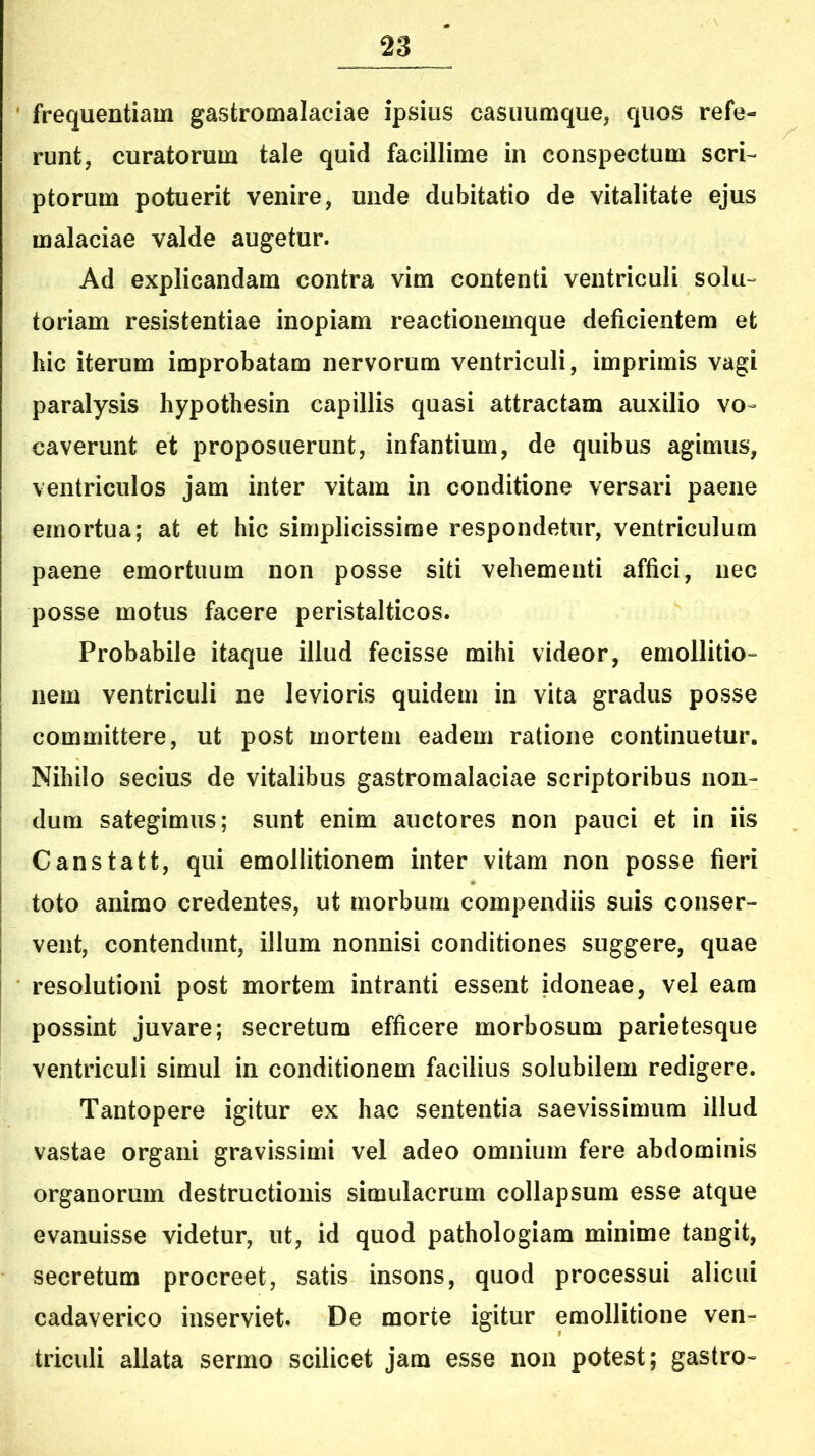 frequentiam gastromalaciae ipsius casuumque, quos refe- runt, curatorum tale quid facillime in conspectum scri- ptorum potuerit venire, unde dubitatio de vitalitate ejus malaciae valde augetur. Ad explicandam contra vim contenti ventriculi solu- toriam resistentiae inopiam reactionemque deficientem et hic iterum improbatam nervorum ventriculi, imprimis vagi paralysis hypothesin capillis quasi attractam auxilio vo- caverunt et proposuerunt, infantium, de quibus agimus, ventriculos jam inter vitam in conditione versari paene emortua; at et hic simplicissime respondetur, ventriculum paene emortuum non posse siti vehementi affici, nec posse motus facere peristalticos. Probabile itaque illud fecisse mihi videor, emollitio- nem ventriculi ne levioris quidem in vita gradus posse committere, ut post mortem eadem ratione continuetur. Nihilo secius de vitalibus gastromalaciae scriptoribus non- dum sategimus; sunt enim auctores non pauci et in iis Canstatt, qui emollitionem inter vitam non posse fieri toto animo credentes, ut morbum compendiis suis conser- vent, contendunt, illum nonnisi conditiones suggere, quae resolutioni post mortem intranti essent idoneae, vel eam possint juvare; secretum efficere morbosum parietesque ventriculi simul in conditionem facilius solubilem redigere. Tantopere igitur ex hac sententia saevissimum illud vastae organi gravissimi vel adeo omnium fere abdominis organorum destructionis simulacrum collapsum esse atque evanuisse videtur, ut, id quod pathologiam minime tangit, secretum procreet, satis insons, quod processui alicui cadaverico inserviet. De morte igitur emollitione ven- triculi allata sermo scilicet jam esse non potest; gastro-