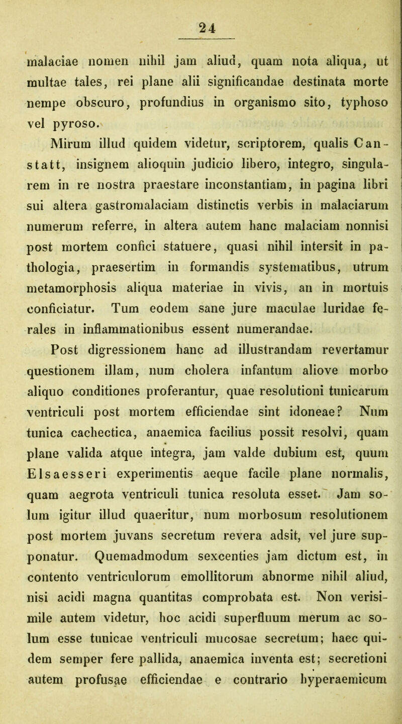 malaciae nomen nihil jam aliud, quam nota aliqua, ut multae tales, rei plane alii significandae destinata morte nempe obscuro, profundius in organismo sito, typhoso vel pyroso. Mirum illud quidem videtur, scriptorem, qualis Can- statt, insignem alioquin judicio libero, integro, singula- rem in re nostra praestare inconstantiam, in pagina libri sui altera gastromalaciam distinctis verbis in malaciarum numerum referre, in altera autem hanc malaciam nonnisi post mortem confici statuere, quasi nihil intersit in pa- thologia, praesertim in formandis systematibus, utrum metamorphosis aliqua materiae in vivis, an in mortuis conficiatur. Tum eodem sane jure maculae luridae fe- rales in inflammationibus essent numerandae. Post digressionem hanc ad illustrandam revertamur questionem illam, num cholera infantum aliove morbo aliquo conditiones proferantur, quae resolutioni tunicarum ventriculi post mortem efficiendae sint idoneae? Num tunica cachectica, anaemica facilius possit resolvi, quam plane valida atque integra, jam valde dubium est, quum Elsaesseri experimentis aeque facile plane normalis, quam aegrota ventriculi tunica resoluta esset. Jam so- lum igitur illud quaeritur, num morbosum resolutionem post mortem juvans secretum revera adsit, vel jure sup- ponatur. Quemadmodum sexcenties jam dictum est, in contento ventriculorum emollitorum abnorme nihil aliud, nisi acidi magna quantitas comprobata est. Non verisi- mile autem videtur, hoc acidi superfluum merum ac so- lum esse tunicae ventriculi mucosae secretum; haec qui- dem semper fere pallida, anaemica inventa est; secretioni autem profusae efficiendae e contrario hyperaemicum