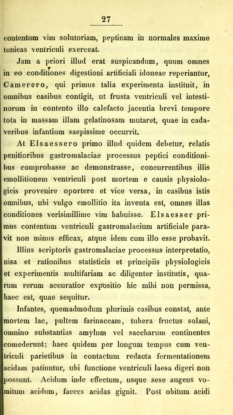 contentum vim solutoriam, pepticam in normales maxime tunicas ventriculi exerceat. Jam a priori illud erat suspicandum, quum omnes in eo conditiones digestioni artificiali idoneae reperiantur, Camerero, qui primus talia experimenta instituit, in omnibus casibus contigit, ut frusta ventriculi vel intesti- norum in contento illo calefacto jacentia brevi tempore tota in massam illam gelatinosam mutaret, quae in cada- veribus infantium saepissime occurrit. At Elsaessero primo illud quidem debetur, relatis penitioribus gastromalaciae processus peptici conditioni- bus comprobasse ac demonstrasse, concurrentibus illis emollitionem ventriculi post mortem e causis physiolo- gicis provenire oportere et vice versa, in casibus istis omnibus, ubi vulgo emollitio ita inventa est, omnes illas conditiones verisimillime vim habuisse. Elsaesser pri- mus contentum ventriculi gastromalacium artificiale para- vit non minus efficax, atque idem cum illo esse probavit. Illius scriptoris gastromalaciae processus interpretatio, nisa et rationibus statisticis et principiis physiologicis et experimentis multifariam ac diligenter institutis, qua- rum rerum accuratior expositio hic mihi non permissa, haec est, quae sequitur. Infantes, quemadmodum plurimis casibus constat, ante mortem lac, pultem farinaceam, tubera fructus solani, omnino substantias amylum vel saccharum continentes comederunt; haec quidem per longum tempus cum ven- triculi parietibus in contactum redacta fermentationem acidam patiuntur, ubi functione ventriculi laesa digeri non possunt. Acidum inde effectum, usque sese augens vo- mitum acidum, faeces acidas gignit. Post obitum acidi
