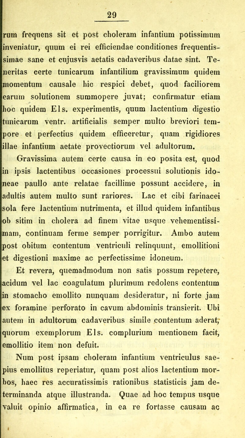 rum frequens sit et post choleram infantium potissimum inveniatur, quum ei rei efficiendae conditiones frequentis- simae sane et cujusvis aetatis cadaveribus datae sint. Te- neritas certe tunicarum infantilium gravissimum quidem momentum causale hic respici debet, quod faciliorem earum solutionem summopere juvat; confirmatur etiam hoc quidem Eis. experimentis, quum lactentium digestio tunicarum ventr. artificialis semper multo breviori tem- pore et perfectius quidem efficeretur, quam rigidiores illae infantium aetate provectiorum vel adultorum. Gravissima autem certe causa in eo posita est, quod in ipsis lactentibus occasiones processui solutionis ido- neae paullo ante relatae facillime possunt accidere, in adultis autem multo sunt rariores. Lac et cibi farinacei sola fere lactentium nutrimenta, et illud quidem infantibus ob sitim in cholera ad finem vitae usque vehementissi- mam, continuam ferme semper porrigitur. Ambo autem post obitum contentum ventriculi relinquunt, emollitioni et digestioni maxime ac perfectissime idoneum. Et revera, quemadmodum non satis possum repetere, acidum vel lac coagulatum plurimum redolens contentum |in stomacho emollito nunquam desideratur, ni forte jam iex foramine perforato in cavum abdominis transierit. Ubi autem in adultorum cadaveribus simile contentum aderat,* quorum exemplorum Eis. complurium mentionem facit, emollitio item non defuit. Num post ipsam choleram infantium ventriculus sae- pius emollitus reperiatur, quam post alios lactentium mor- bos, haec res accuratissimis rationibus statisticis jam de- terminanda atque illustranda. Quae ad hoc tempus usque valuit opinio affirmatica, in ea re fortasse causam ac