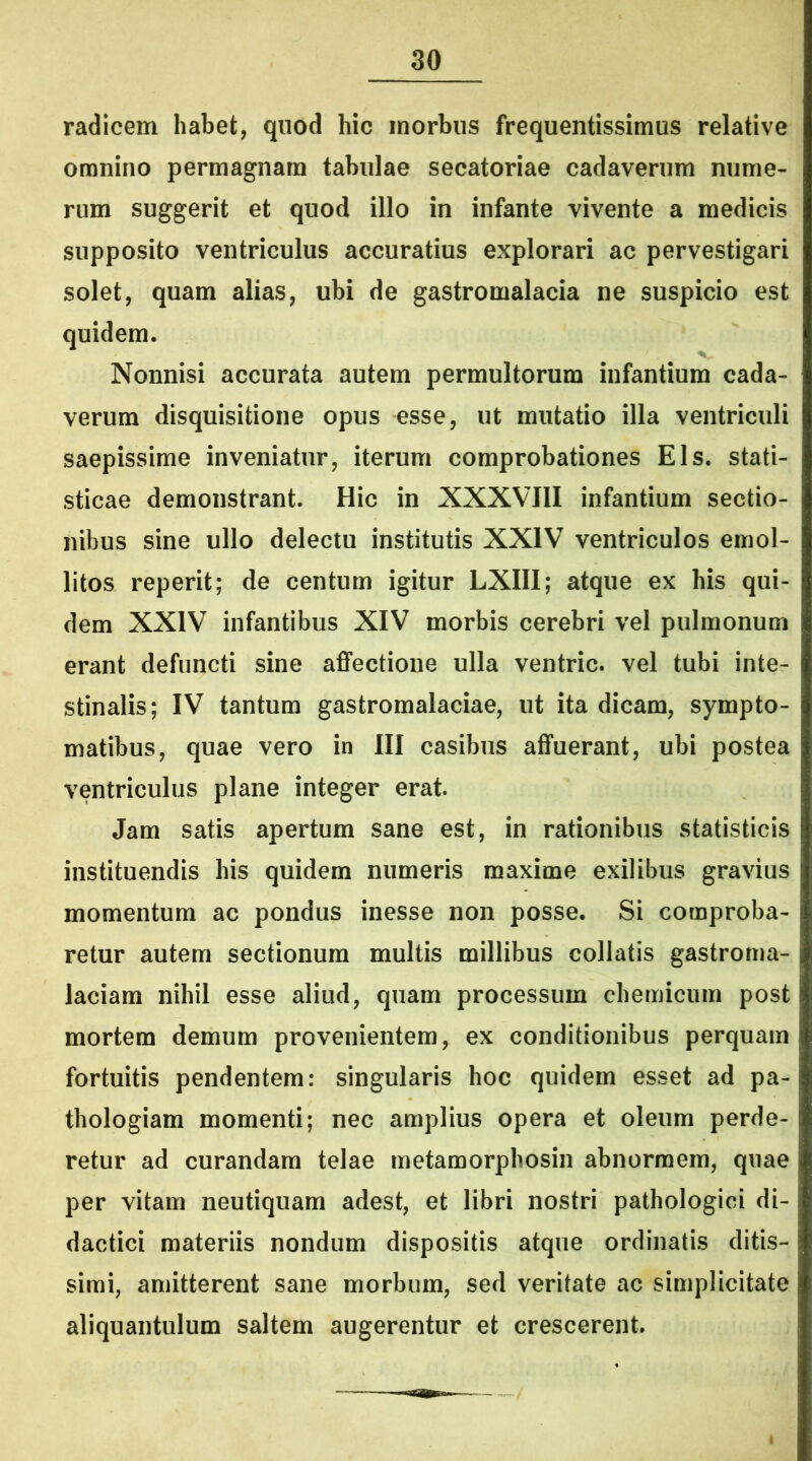 radicem habet, quod hic morbus frequentissimus relative omnino permagnam tabulae secatoriae cadaverum nume- rum suggerit et quod illo in infante vivente a medicis supposito ventriculus accuratius explorari ac pervestigari solet, quam alias, ubi de gastromalacia ne suspicio est quidem. Nonnisi accurata autem permultorum infantium cada- verum disquisitione opus esse, ut mutatio illa ventriculi saepissime inveniatur, iterum comprobationes Eis. stati- sticae demonstrant. Hic in XXXVIII infantium sectio- nibus sine ullo delectu institutis XXIV ventriculos emol- litos reperit; de centum igitur LXIII; atque ex his qui- dem XXIV infantibus XIV morbis cerebri vel pulmonum erant defuncti sine affectione ulla ventric. vel tubi inte- stinalis; IV tantum gastromalaciae, ut ita dicam, sympto- matibus, quae vero in III casibus affuerant, ubi postea ventriculus plane integer erat. Jam satis apertum sane est, in rationibus statisticis instituendis his quidem numeris maxime exilibus gravius momentum ac pondus inesse non posse. Si comproba- retur autem sectionum multis millibus collatis gastroma- laciam nihil esse aliud, quam processum chemicum post mortem demum provenientem, ex conditionibus perquam fortuitis pendentem: singularis hoc quidem esset ad pa- thologiam momenti; nec amplius opera et oleum perde- retur ad curandam telae metamorphosin abnormem, quae per vitam neutiquam adest, et libri nostri pathologici di- dactici materiis nondum dispositis atque ordinatis ditis- simi, amitterent sane morbum, sed veritate ac simplicitate aliquantulum saltem augerentur et crescerent.