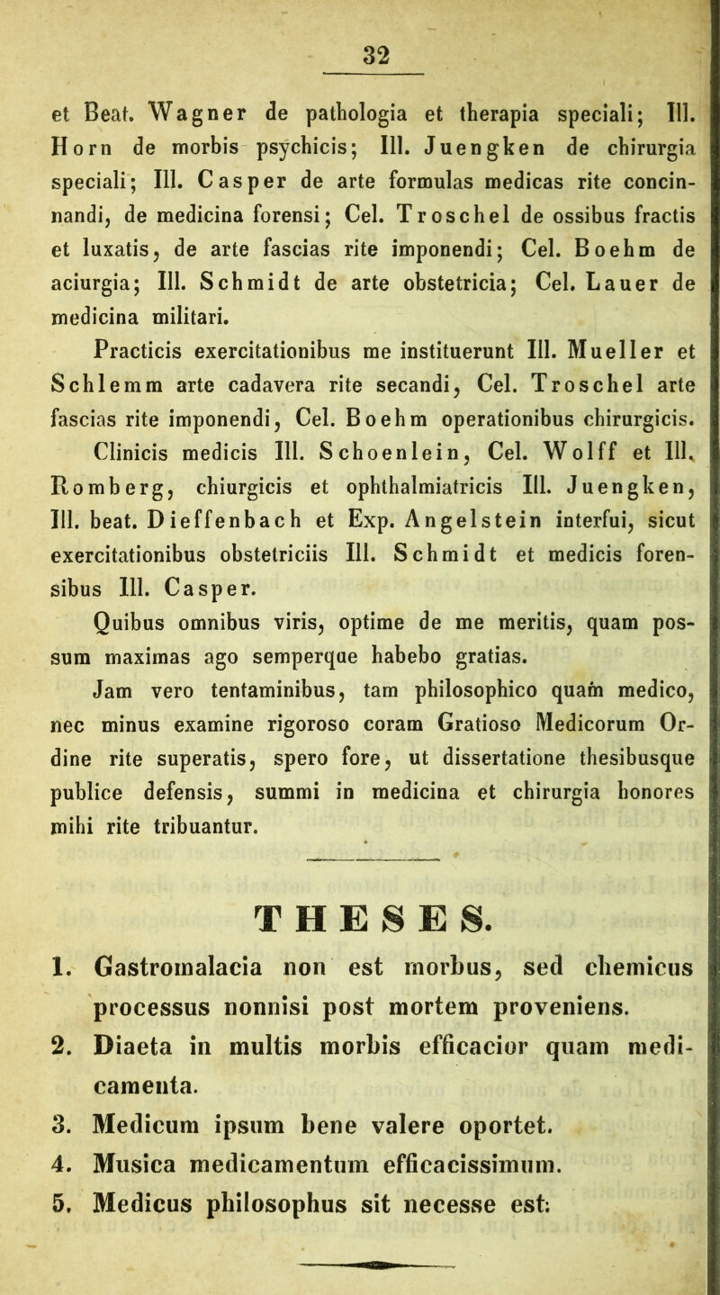 et Beat. Wagner de pathologia et therapia speciali; 111. Horn de morbis psychicis; 111. Juengken de chirurgia speciali; 111. C asper de arte formulas medicas rite concin- nandi, de medicina forensi; Cei. Troschel de ossibus fractis et luxatis, de arte fascias rite imponendi; Cei. Boehm de aciurgia; 111. Schmidt de arte obstetricia; Cei. Lauer de medicina militari. Practicis exercitationibus me instituerunt 111. Mueller et Schlemm arte cadavera rite secandi, Cei. Troschel arte fascias rite imponendi, Cei. Boehm operationibus chirurgicis. Clinicis medicis 111. Schoenlein, Cei. Wolff et Ilh Romberg, chiurgicis et ophthalmiatricis 111. Juengken, 111. beat. Dieffenbach et Exp. Angelstein interfui, sicut exercitationibus obstetriciis 111. Schmidt et medicis foren- sibus 111. Casper. Quibus omnibus viris, optime de me meritis, quam pos- sum maximas ago semperque habebo gratias. Jam vero tentaminibus, tam philosophico quam medico, nec minus examine rigoroso coram Gratioso Medicorum Or- dine rite superatis, spero fore, ut dissertatione thesibusque publice defensis, summi in medicina et chirurgia honores mihi rite tribuantur. THESES. 1. Gastromalacia non est morbus, sed chemicus processus nonnisi post mortem proveniens. 2. Diaeta in multis morbis efficacior quam medi- camenta. 3. Medicum ipsum bene valere oportet. 4. Musica medicamentum efficacissimum. 5. Medicus philosophus sit necesse est;