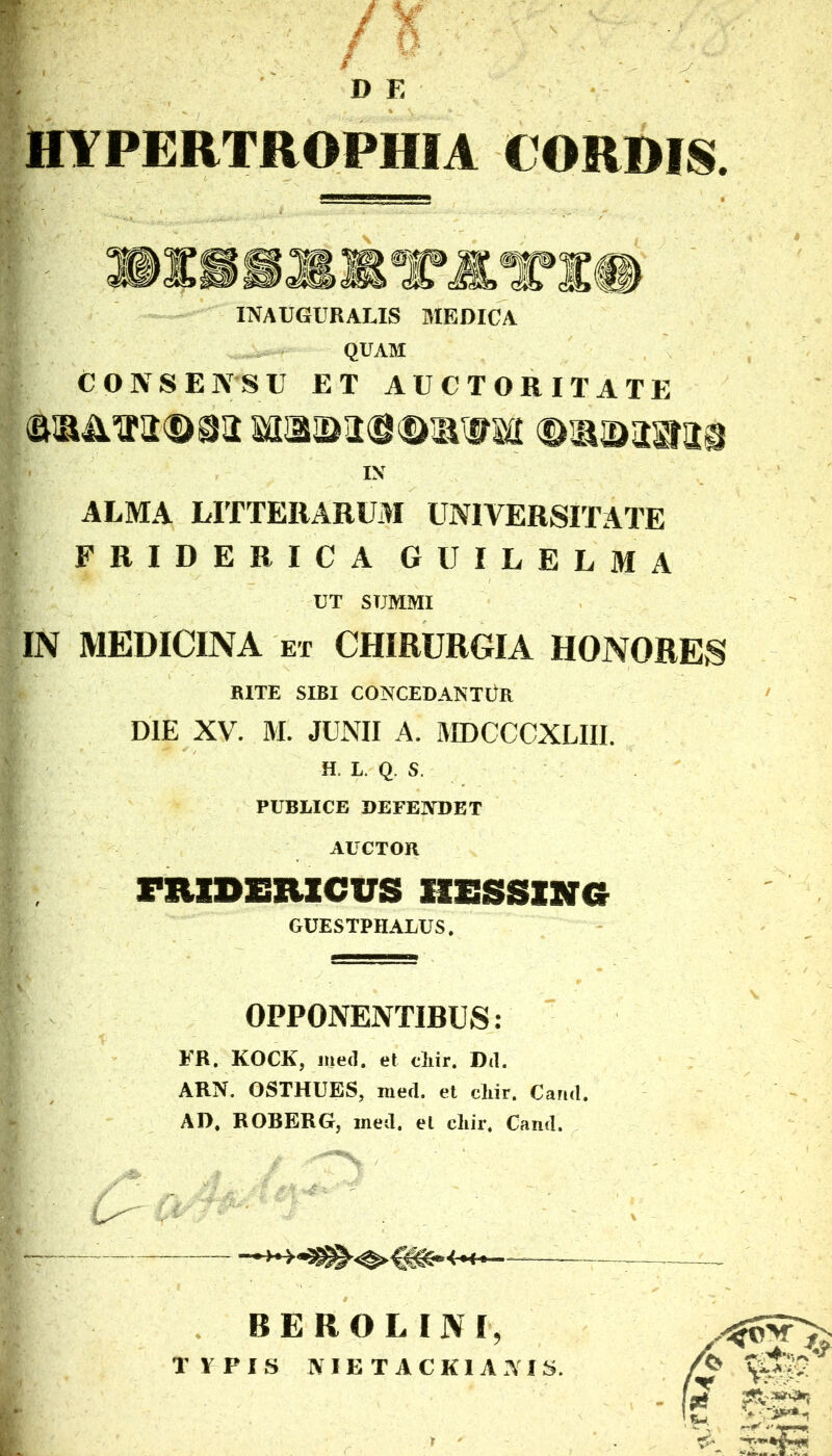 D E HYPERTROPHIA CORDIS. INAUGURARIS MEDICA QUAM CONSENSU ET AUCTORITATE IN ALMA LITTERARUM UNIVERSITATE FRIDERICA GUILELMA UT SUMMI IN MEDICINA et CHIRURGIA HONORES RITE SIBI CONCEDANTUR DIE XV. M. JUNII A. MDCCCXLIIL H. L. Q. S. PUBLICE DEFENDET AUCTOR fjudericus hessxng GUESTPHALUS. OPPONENTIBUS: FR. KOCK, med. et cliir. Dd. ARN. OSTHUES, med. et cliir. Cartd, AD, ROBERG, ined, et cliir, Cand. I ^ ■' - « . BEROLINI,