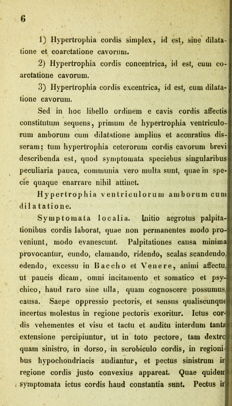 1) Hypertrophia cordis simplex, id est, sine dilata- tione et coarctatione cavorum. 2) Hypertrophia cordis concentrica, id est, cum co- arctatione cavorum. 3) Hypertrophia cordis excentrica, id est, cum dilata- tione cavorum. Sed in hoc libello ordinem e cavis cordis affectis constitutum sequens, primum de hypertrophia ventriculo- rum amborum cum dilatatione amplius et accuratius dis- seram; tum hypertrophia ceterorum cordis cavorum brevi describenda est, quod symptomata speciebus singularibus peculiaria pauca, communia vero multa sunt, quae in spe- cie quaque enarrare nihil attinet. Hypertrophia ventriculorum amborum cuni; dilatatione. Symptomata localia. Initio aegrotus palpita- tionibus cordis laborat, qmie non permanentes modo pro- ' veniunt, modo evanescunt. Palpitationes causa minima* provocantur, eundo, clamando, ridendo, scalas scandendo.* edendo, excessu in Baccho et Venere, animi affectu. |ji ut paucis dicam, omni incitamento et somatico et psy-* chico, haud raro sine ulla, quam cognoscere possumus, causa. Saepe oppressio pectoris, et sensus qualiscunque incertus molestus in regione pectoris exoritur. Ictus cor- dis vehementes et visu et tactu et auditu interdum tanta extensione percipiuntur, ut in toto pectore, tam dextre quam sinistro, in dorso, in scrobiculo cordis, in regioni- bus hypochondriacis audiantur, et pectus sinistrum ir regione cordis justo convexius appareat. Quae quiden « symptomata ictus cordis haud constantia sunt. Pectus ir