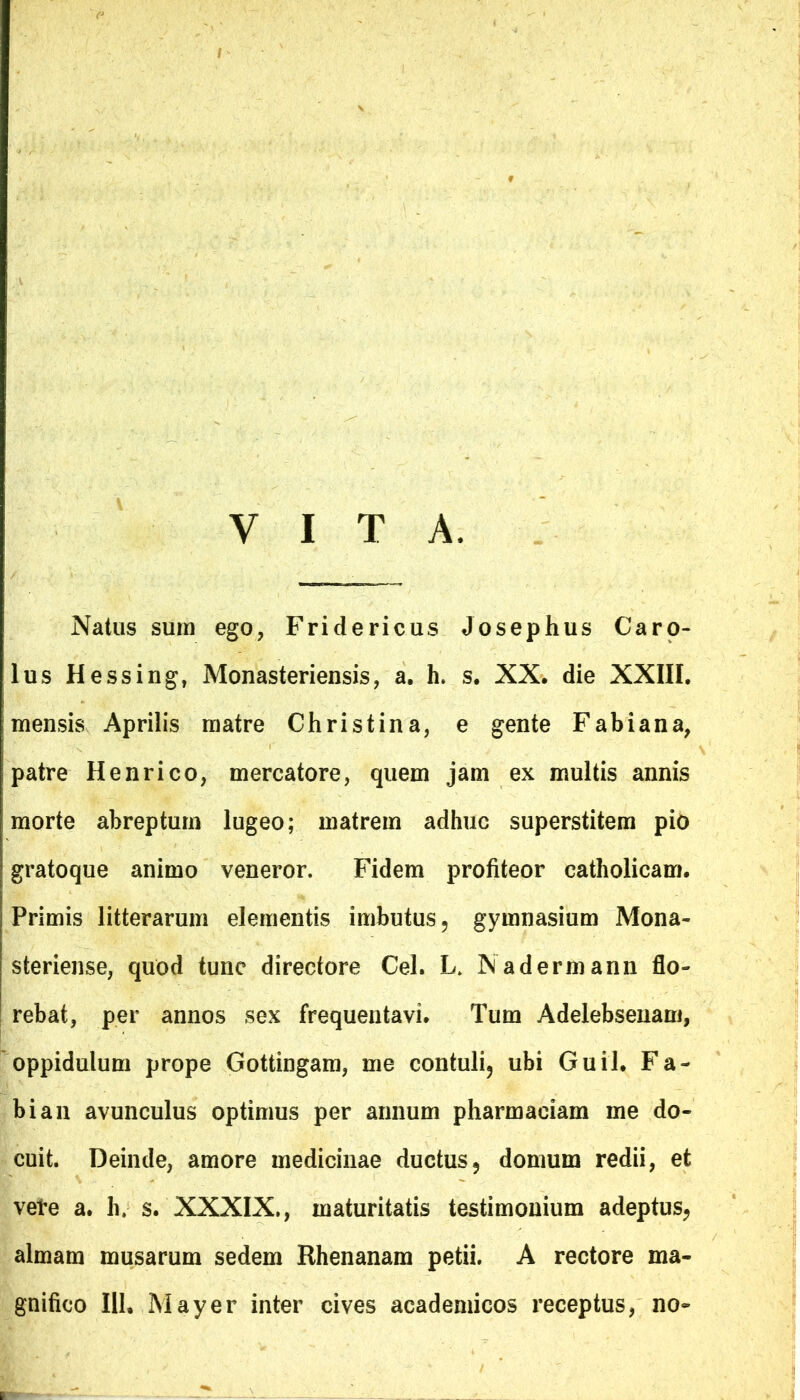 VITA, Natus sum ego, Fridericus Josephus Caro- lus Hessing, Monasteriensis, a. h. s. XX. die XXIII. mensis Aprilis matre Christina, e gente Fabiana, patre Henrico, mercatore, quem jam ex multis annis morte abreptum lugeo; matrem adhuc superstitem pio gratoque animo veneror. Fidem profiteor catholicam. Primis litterarum elementis imbutus, gymnasium Mona- steriense, quod tunc directore Cei. L. Nadermann flo- rebat, per annos sex frequentavi. Tum Adelebsenam, oppidulum prope Gottingam, me contuli, ubi Guil. Fa- bi an avunculus optimus per annum pharmaeiam me do- cuit. Deinde, amore medicinae ductus, domum redii, et vere a. h. s. XXXIX., maturitatis testimonium adeptus, almam musarum sedem Rhenanam petii. A rectore ma- gnifico 111, May er inter cives academicos receptus, no~