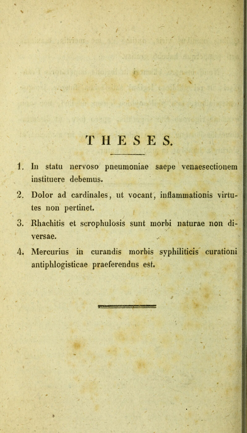 / THESES. 1. In statu nervoso pneumoniae saepe venaesectionem instituere debemus. 2. Dolor ad cardinales, ut vocant, inflammationis virtu- tes non pertinet. 3. Rhachitis et scrophulosis sunt morbi naturae non di- versae. 4. Mercurius in curandis morbis syphiliticis curationi antiphlogisticae praeferendus est.