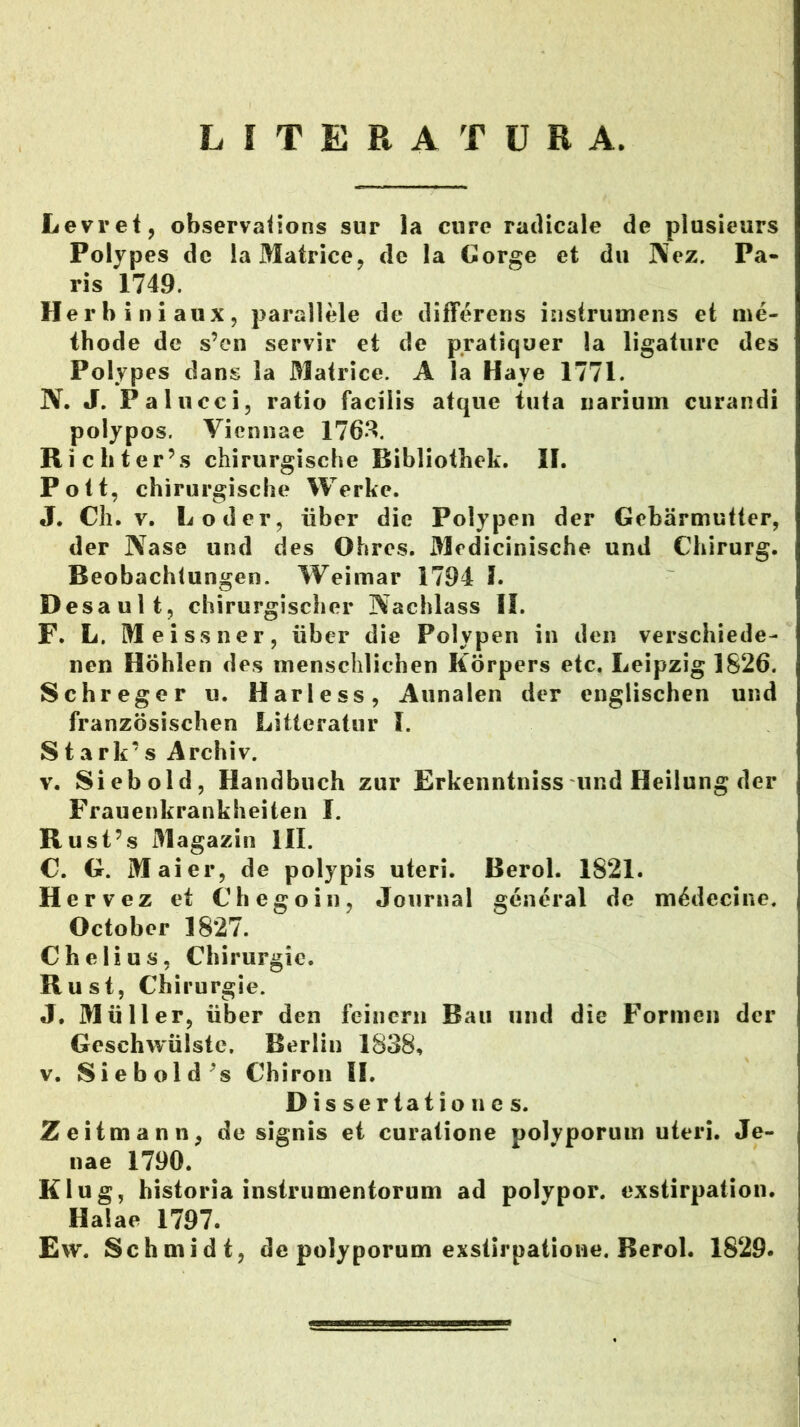 L I T E R A T U B A. Levret, observaiions sur la cure ratlicale de piusieurs Polypes dc la Matrice, de la Gorge et du Kez. Pa- ris 1749. Herbiniaux, parallele de differens instrumens et me- thode de s’en servir et de pratiquer la ligature des Polypes dans la Matrice. A Ia Haye 1771. N. J. Palucci, ratio facilis atque tuta narium curandi polypos. Viennae 176*^. Richter’s chirurgische Bibliothek, II. Pott, chirurgische Werke. J. Ch. V. Loder, iiber die Polypen der Gebarmutter, der Nase und des Ohres. Medicinische und Chirurg. Beobachtungen. Weimar 1794 I. Desault, chirurgischer Nachlass II. F. L. Meissner, iiber die Polypen in den verschiede- nen Hohlen des inenschlichen Korpers etc. Leipzig 1826. Schreger u. Harless, Aunalen der englischen und franzosischen Litteratur l. S t a rk’ s Archiv. V. Siebold, Handbuch zur Erkenntniss und Heilung der Frauenkrankheiten I. Rusfs Magazin III. C. G. Maier, de polypis uteri. Berol. 1821. Hervez et Chegoin, Journal general de m^decine. October 1827. Chelius, Chirurgic. Rust, Chirurgie. J. Mulier, iiber den feincru Bau und die Formen der Geschwiilstc. Berlin 1838, V. Siebold^s Chiron II. D is ser tat io n c s. Zeitmann, de signis et curatione polyporum uteri. Je- nae 1790. Klug, historia instrumentorum ad polypor. exstirpation. Haiae 1797. Ew. Schmidt, de polyporum exstirpatione. Berol. 1829.