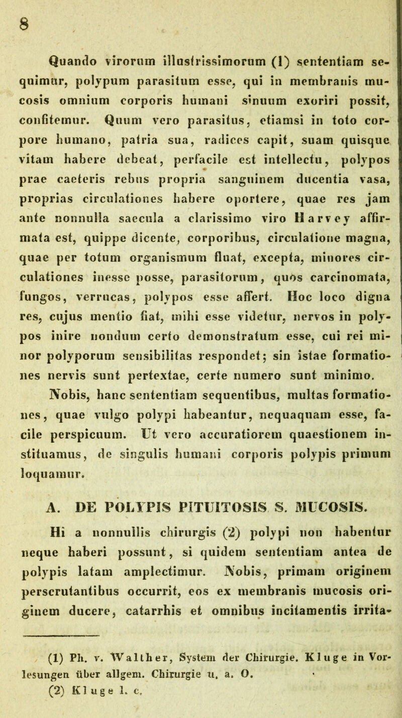 Quando virorum illusfrissimorum (1) sententiam se- quimur, polypum parasitum esse, qui in membranis mu- cosis omnium corporis humani sinuum exoriri possit, confitemur. Quum vero parasitus, etiamsi in toto cor- pore humano, patria sua, radices capit, suam quisque vitam habere debeat, perfacile est intellectu, polypos prae caeteris rebus propria sanguinem ducentia vasa, proprias circulationes habere oportere, quae res jam ante nonnulla saecula a clarissimo viro Harvey affir- mata est, quippe dicente, corporibus, circulatione magna, quae per totum organismum fluat, excepta, minores cir- culationes inesse posse, parasitorum, quos carcinomata, fungos, verrucas, polypos esse affert. Hoc loco digna res, cujus mentio fiat, mihi esse videtur, nervos in poly- pos inire nondum certo demonstratum esse, cui rei mi- nor polyporum sensibilitas respondet; sin istae formatio- nes nervis sunt pertextae, certe numero sunt minimo. Nobis, hanc sententiam sequentibus, multas formatio- nes, quae vulgo polypi habeantur, nequaquam esse, fa- cile perspicuum. Ut vero accuratiorem quaestionem in- stituamus, de singulis humani corporis polypis primum loquamur. A. DE POLYPIS PITUITOSIS S. MUCOSIS. Hi a nonnullis chirurgis (2) polypi non habentur neque haberi possunt, si quidem sententiam antea de polypis latam amplectimur. Nobis, primam originem perscrutantibus occurrit, eos ex membranis mucosis ori- ginem ducere, catarrhis et omnibus incitamentis irrita* (1) Ph. V. Walther, System der Chirurgie. Kluge in Vor- lesungen iiber allgem. Chirurgie ii, a. O. (2) Kluge L c.