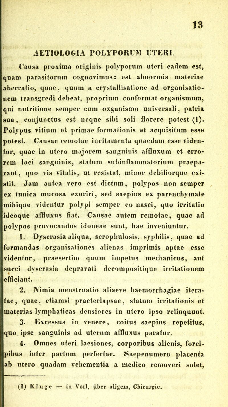 AETIOLOGIA POLYPORUiM UTERI. Causa proxima originis polyporum utori eadem est, quam parasitorum cognovimus: est abnormis materiae aberratio, quae, quum a crystailisatione ad organisatio- nem transgredi debeat, proprium conformat organismum, qui nutritione semper cum oxganismo universali, patria sua, conjunctus est neque sibi soli florere potest (1). Polypus vitium et primae formationis et acquisitum esse potest. Causae remotae incitamenta quaedam esse viden- tur, quae in utero majorem sanguinis affluxum et erro- rem loci sanguinis, statum subinflammatorium praepa- rant, quo vis vitalis, ut resistat, minor debiliorque exi- stit. Jam antea vero est dictum, polypos non semper ex tunica mucosa exoriri, sed saepius ex parenchymate mihique videntur polypi semper eo nasci, quo irritatio ideoque affluxus fiat. Causae autem remotae, quae ad polypos provocandos idoneae sunt, hae inveniuntur. 1. Dyscrasia aliqua, scrophulosis, syphilis, quae ad formandas organisationes alienas imprimis aptae esse videntur, praesertim quum impetus mechanicus, aut succi dyscrasia depravati decompositique irritationem efficiant. 2. Nimia menstruatio aliaeve haemorrhagiae itera- tae, quae, etiamsi praeterlapsae, statum irritationis et materias lymphaticas densiores in utero ipso relinquunt. 3. Excessus in venere, coitus saepius repetitus, quo ipse sanguinis ad uterum affluxus paratur. 4. Omnes uteri laesiones, corporibus alienis, forci- pibus inter partum perfectae. Saepenumero placenta ab utero quadam vehementia a medico removeri solet, (1) Kluge — in Vorl. uber allgem» Chirurgie.