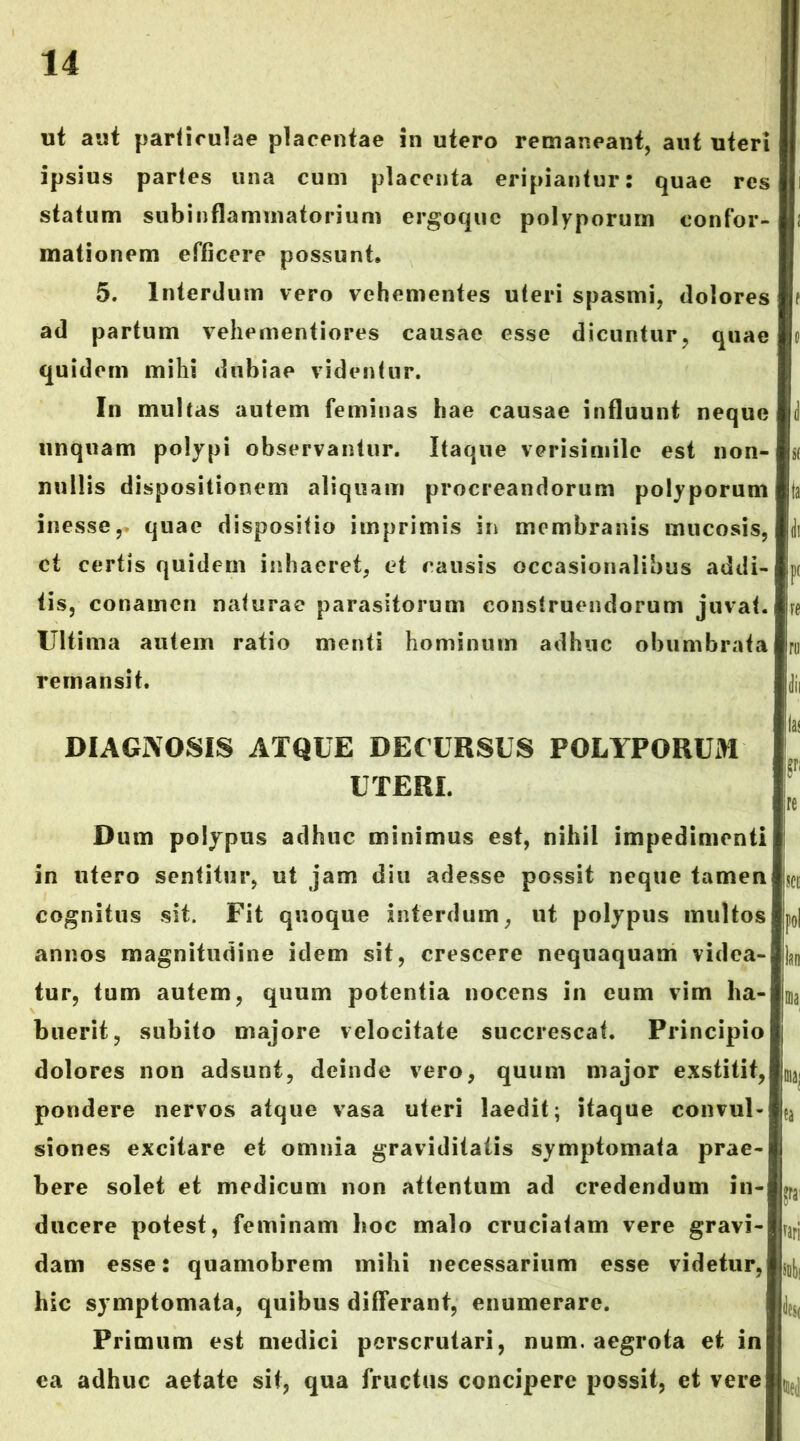 ut aut paHirulae placentae in utero remaneant, aut uteri ipsius paries una cum placenta eripiantur: quae res statum subinflammatorium ergoquc polyporum confor- mationem efficere possunt» 5. Interdum vero vehementes uteri spasmi, dolores ad partum veliementiores causae esse dicuntur, quae quidem mihi dubiae videntur. In multas autem feminas hae causae influunt neque unquam polypi observantur. Itaque verisimile est non- nullis dispositionem aliquam procreandorum polyporum inesse,. quae dispositio imprimis in membranis mucosis, ct certis quidem inhaeret, et causis occasionalibus addi- tis, conamen naturae parasitorum construendorum juvat, re Ultima autem ratio menti hominum adhuc obumbrata ru remansit. dii ia DIAGNOSIS ATQUE DECURSUS POLYPORUM UTERI. re Dum polypus adhuc minimus est, nihil impedimenti in utero sentitur, ut jam diu adesse possit neque tamen jf[ cognitus sit. Fit quoque interdum, ut polypus multos poi annos magnitudine idem sit, crescere nequaquam videa- Ijn tur, tum autem, quum potentia nocens in eum vim ha- ma biierit, subito majore velocitate succrescat. Principio dolores non adsunt, deinde vero, quum major exstitit, ^ pondere nervos atque vasa uteri laedit; itaque convul- ea siones excitare et omnia graviditatis symptomata prae- bere solet et medicum non attentum ad credendum in- ducere potest, feminam lioc malo cruciatam vere gravi- ^ari dam esse: quamobrem mihi necessarium esse videtur, j|]|)j hic symptomata, quibus differant, enumerare. Primum est medici perscrutari, num. aegrota et in ea adhuc aetate sit, qua fructus concipere possit, et vere ^