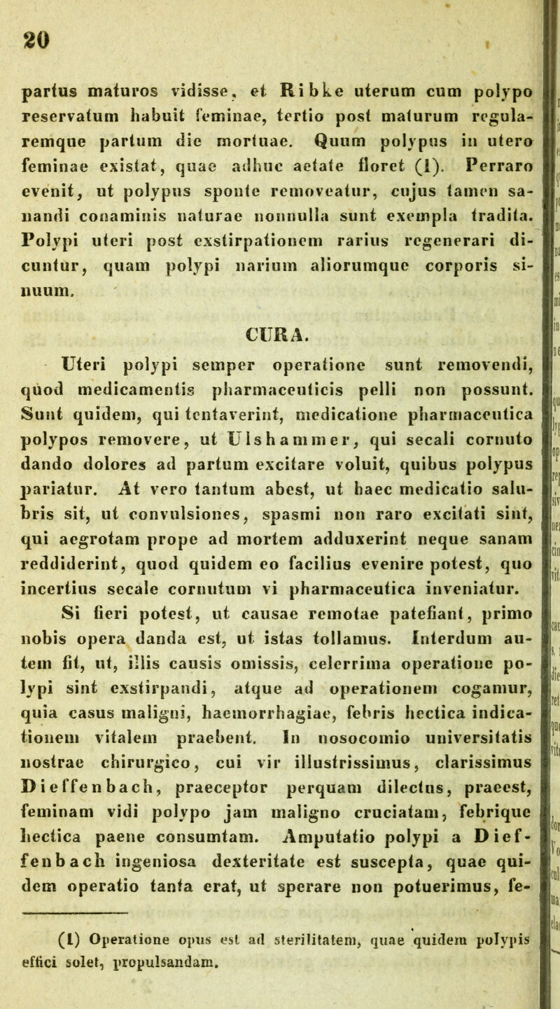 1^0 partus maturos vidisse, et Ribke uterum cum polypo reservatum habuit feminae, tertio post maturum rcgula- remque partum die mortuae. Quum polypus in utero feminae existat, quae adhuc aetate floret (1). Perraro evenit, ut polypus sponte removeatur, cujus tamen sa- nandi conaminis naturae nonnulla sunt exempla tradita. Polypi uteri post exstirpationem rarius regenerari di- cuntur, quam polypi narium aliorumque corporis si- nuum, CURA. Uteri polypi semper operatione sunt removendi, quod medicamentis pharmaceuticis pelli non possunt. Sunt quidem, qui tentaverint, medicatione pharmaceutica polypos removere, ut U Is h animer, qui secali cornuto dando dolores ad partum excitare voluit, quibus polypus pariatur. At vero tantum abest, ut haec medicatio salu- bris sit, ut convulsiones, spasmi non raro excitati sint, qui aegrotam prope ad mortem adduxerint neque sanam reddiderint, quod quidem eo facilius evenire potest, quo incertius secale cornutum vi pharmaceutica inveniatur. Si fieri potest, ut causae remotae patefiant, primo nobis opera danda est, ut istas tollamus. Interdum au- tem fit, ut, illis causis omissis, celerrima operatione po- lypi sint exstirpandi, atque ad operationem cogamur, quia casus maligni, haemorrhagiae, febris hectica indica- tionem vitalem praebent. In nosocomio universitatis nostrae chirurgico, cui vir illustrissimus, clarissimus Dieffenbach, praeceptor perquam dilectus, praeest, feminam vidi polypo jam maligno cruciatam, febrique Lectica paene consumtam. Amputatio polypi a Dief- fenbach ingeniosa dexteritate est suscepta, quae qui- dem operatio tanta erat, ut sperare non potuerimus, fe- (l) Operatione opus est ari sterilitatem, quae quidem polypis effici solet, propulsandam.