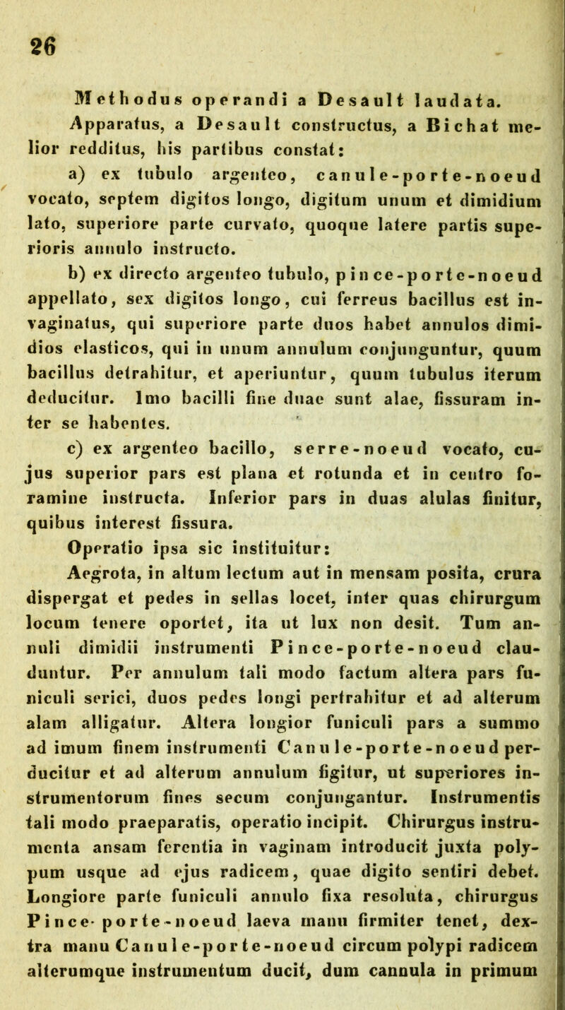 Methodus operandi a Desault laudata. Apparatus, a Desault constructus, a Bichat me- lior redditus, his partibus constat: a) ex tubulo argenteo, canule-porte-noeud vocato, septem digitos longo, digitum unum et dimidium lato, superiore parte curvato, quoque latere partis supe- rioris anniilo instructo. b) ex directo argenteo tubulo, p i n ce-po rt e-n oe u d appellato, sex digitos longo, cui ferreus bacillus est in- vaginatus, qui superiore parte duos habet annulos dimi- dios elasticos, qui in unum annulum conjunguntur, quum bacillus detrahitur, et aperiuntur, quum tubulus iterum deducitur. Imo bacilli fine duae sunt alae, fissuram in- ter se habentes. c) ex argenteo bacillo, serre-noeud vocato, cu- jus superior pars est plana et rotunda et in centro fo- ramine instructa. Inferior pars in duas alulas finitur, quibus interest fissura. Operatio ipsa sic instituitur: Aegrota, in altum lectum aut in mensam posita, crura dispergat et pedes in sellas locet, inter quas chirurgum locum tenere oportet, ita ut lux non desit. Tum an- nuli dimidii instrumenti Pince-porte-noeud clau- duntur. Per annulum tali modo factum altera pars fu- niculi serici, duos pedes longi pertrahitur et ad alterum alam alligatur. Altera longior funiculi pars a summo ad imum finem instrumenti Can u 1 e-port e-n o e u d per- ducitur et ad alterum annulum figitur, ut superiores in- strumentorum fines secum conjungantur. Instrumentis tali modo praeparatis, operatio incipit. Chirurgus instru- menta ansam ferentia in vaginam introducit juxta poly- pum usque ad ejus radicem, quae digito sentiri debet. Longiore parte funiculi annulo fixa resoluta, chirurgus P i n ce* p o r te - n oeud laeva manu firmiter tenet, dex- tra manu Can u 1 e-por t e-noeud circum polypi radicem alterumque instrumentum ducit, dum cannula in primum