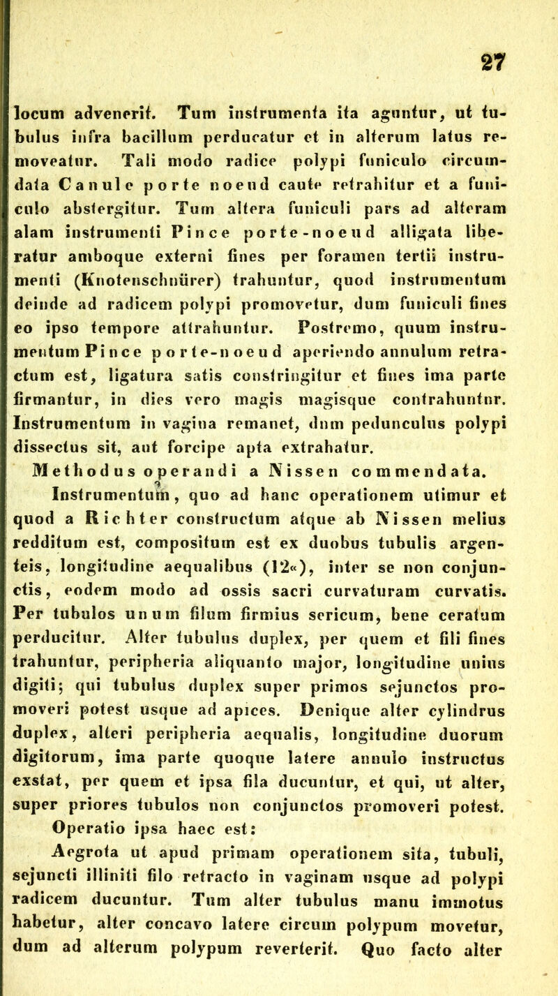 locum advenorif. Tum iiisfrumcnfa ita aguntur, ut tu- bulus infra bacillum perducatur et in alterum latus re- moveatur. Tali modo radice polypi funiculo circum- data Canui e porte noeud caute retrahitur et a funi- culo abstergitur. Turn altera funiculi pars ad alteram alam instrumenti Pinee porte-noeud alligata libe- ratur amboque externi fines per foramen tertii instru- menti (Knoteiischniirer) trahuntur, quod instrumentum deinde ad radicem polypi promovetur, dum funiculi fines eo ipso tempore attrahuntur. Postremo, quum instru- mentum Pinee p o r te-n oe u d aperiendo annulum retra- ctum est, ligatura satis constringitur et fines ima parte firmantur, in dies vero magis magisque contrahuntur. Instrumentum in vagina remanet, dnm pedunculus polypi dissectus sit, aut forcipe apta extrahatur. Methodus operandi a Nissen commendata. Instrumentufin, quo ad hanc operationem utimur et quod a Richter constructum atque ab Nissen melius redditum est, compositum est ex duobus tubulis argen- teis, longitudine aequalibus (I2«), inter se non conjun- ctis, eodem modo ad ossis sacri curvaturam curvatis. Per tubulos unum filum firmius sericum, bene ceratum perdueitur. Alter tubulus duplex, per quem et fili fines trahuntur, peripheria aliquanto major, longitudine unius digiti; qui tubulus duplex super primos sejunctos pro- moveri potest usque ad apices. Denique alter cylindrus duplex, alteri peripheria aequalis, longitudine duorum digitorum, ima parte quoque latere annulo instructus exstat, per quem et ipsa fila ducuntur, et qui, ut alter, super priores tubulos non conjunctos promoveri potest. Operatio ipsa haec est: Aegrota ut apud primam operationem sita, tubuli, sejuncti illiniti filo refracto in vaginam usque ad polypi radicem ducuntur. Tum alter tubulus manu immotus habetur, alter concavo latere circum polypum movetur, dum ad alterum polypum reverterit. Quo facto alter