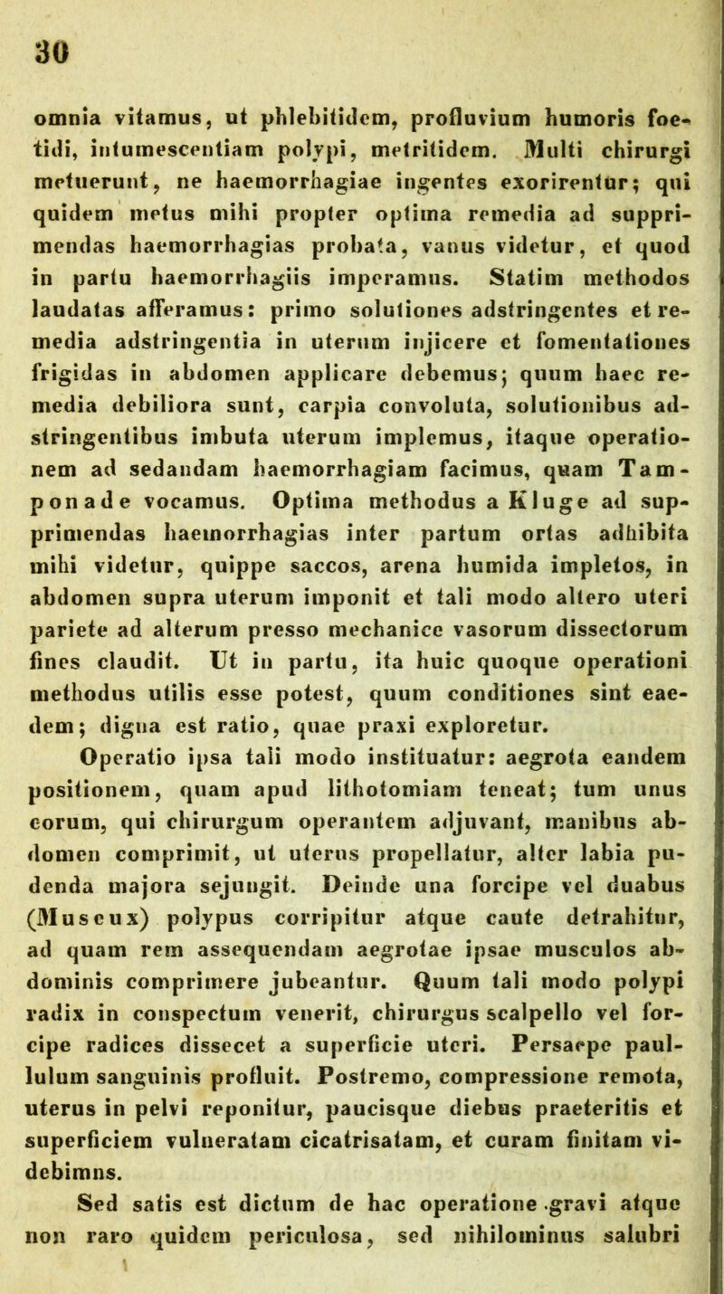 omnia vitamus, ut phlebitidom, profluvium humoris foe«« tidi, intumescentiam polypi, mt^tritidcm. Multi chirurgi metuerunt, ne haemorrhagiae ingentes exorirentur; qui quidem metus mihi propter optima remedia ad suppri- mendas haemorrhagias probata, vanus videtur, et quod in partu haemorrhagiis imperamus. Statim methodos laudatas aflVramus: primo solutiones adstringentes et re- media adstringentia in uterum injicere et fomentationes frigidas in abdomen applicare debemus; quum haec re- media debiliora sunt, carpia convoluta, solutionibus ad- stringentibus imbuta uterum implemus, itaque operatio- nem ad sedandam haemorrhagiam facimus, quam Tam- ponade vocamus. Optima methodus a Kluge ad sup- primendas haemorrhagias inter partum ortas adhibita mihi videtur, quippe saccos, arena humida impletos, in abdomen supra uterum imponit et tali modo altero uteri pariete ad alterum presso mechanice vasorum dissectorum fines claudit. Ut iu partu, ita huic quoque operationi methodus utilis esse potest, quum conditiones sint eae- dem; digna est ratio, quae praxi exploretur. Operatio ipsa tali modo instituatur: aegrota eandem positionem, quam apud lithotomiam teneat; tum unus eorum, qui chirurgum operantem adjuvant, manibus ab- domen comprimit, ut uterus propellatur, alter labia pu- denda majora sejungit. Deinde una forcipe vel duabus (Museux) polypus corripitur atque caute detrahitur, ad quam rem assequendam aegrotae ipsae musculos ab- dominis comprimere jubeantur. Quum tali modo polypi radix in conspectum venerit, chirurgus scalpello vel for- cipe radices dissecet a superficie uteri. Persaepe paul- lulum sanguinis profluit. Postremo, compressione remota, uterus in pelvi reponitur, paucisque diebus praeteritis et superficiem vulneratam cicatrisatam, et curam finitam vi- debimns. Sed satis est dictum de hac operatione .gravi atque non raro quidem periculosa, sed nihilominus salubri