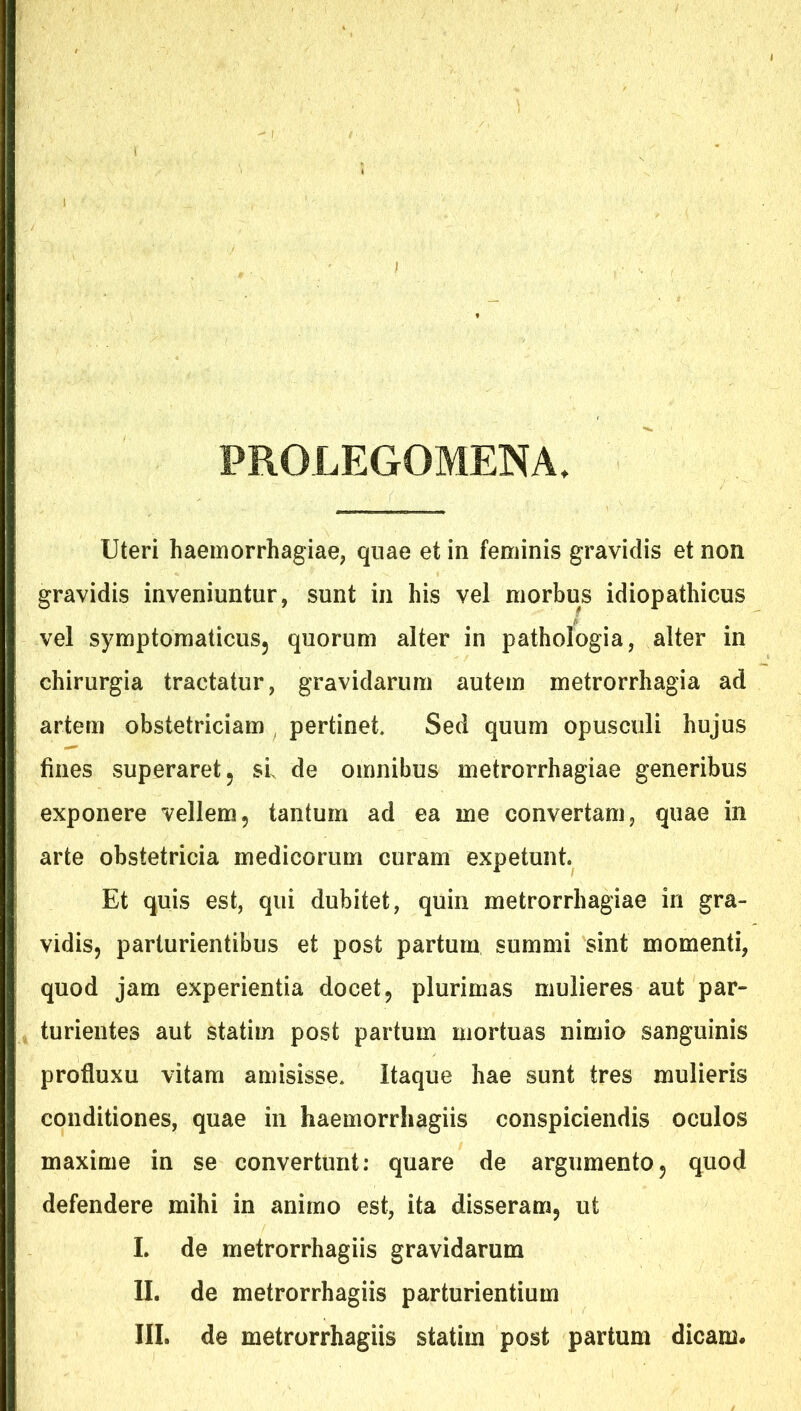 PROLEGOMENA Uteri haemorrhagiae, qnae et in feminis gravidis et non gravidis inveniuntur, sunt in his vel morbus idiopathicus vel symptoraaticusj quorum alter in pathologia, alter in chirurgia tractatur, gravidarum autem metrorrhagia ad artem obstetriciam , pertinet. Sed quum opusculi hujus fines superaret 5 sl de omnibus metrorrhagiae generibus exponere vellem, tantum ad ea me convertam, quae in arte obstetricia medicorum curam expetunt Et quis est, qui dubitet, quin metrorrhagiae in gra- vidis, parturientibus et post partum summi sint momenti, quod jam experientia docet, plurimas mulieres aut par- turientes aut statim post partum mortuas nimio sanguinis profluxu vitam amisisse. Itaque hae sunt tres mulieris conditiones, quae in haemorrhagiis conspiciendis oculos maxime in se convertunt: quare de argumento, quod defendere mihi in animo est, ita disseram, ut L de metrorrhagiis gravidarum II. de metrorrhagiis parturientium III. de metrorrhagiis statim post partum dicam.