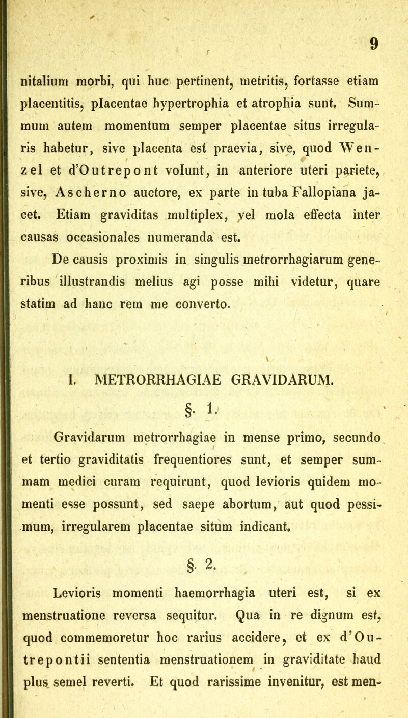 nitaliiim morbi, qui huc pertinent, metritis, fortasse etiam placentitis, placentae hypertrophia et atrophia sunt. Sum- mum autem momentum semper placentae situs irregula- ris habetur, sive placenta est praevia, sive, quod Wen» zel et d^Outrepont volunt, in anteriore uteri pariete, sive, Ascherno auctore, ex parte in tuba Fallopiana ja- cet. Etiam graviditas multiplex, yel mola effecta inter causas occasionales numeranda est. De causis proximis in singulis metrorrhagiarum gene- ribus illustrandis melius agi posse mihi videtur, quare statim ad hanc rem me converto. I. METRORRHAGIAE GRAVIDARUM. §• 1- Gravidarum metrorrhagiae in mense primo, secundo et tertio graviditatis frequentiores sunt, et semper sum- mam medici curam requirunt, quod levioris quidem mo- menti esse possunt, sed saepe abortum, aut quod pessi- mum, irregularem placentae situm indicant. §. 2. Levioris momenti haemorrhagia uteri est, si ex menstruatione reversa sequitur. Qua in re dignum est, quod commemoretur hoc rarius accidere, et ex d^Ou- trepontii sententia menstruationem in graviditate haud plus, semel reverti. Et quod rarissime invenitur, est men-