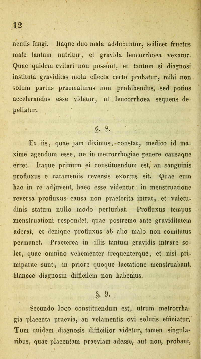 nentis fungi. Itaque diio mala adducuntur^ scilicet fructus male tantum nutritur, et gravida leucorrhoea vexatur. Quae quidem evitari non possunt, et tantum si diagnosi instituta graviditas mola effecta certo probatur5 mihi non solum partus praematurus non prohibendus, sed potius accelerandus esse videtur, ut leucorrhoea sequens de- pellatur. §.8. ' Ex iis, quae jam diximus,-constat, medico id ma- xime agendum esse, ne in metrorrhogiae genere causaque erret. Itaque primum ei constituendum est, an sanguinis profluxus e catarneniis reversis exortus sit. Quae eum hac in re adjuvent, haec esse videntur: in menstruatione reversa profluxus^ causa non praeterita intrat 5 et valetu- dinis statura nullo modo perturbat. Profluxus tempus menstruationi respondet, quae postremo ante graviditatem aderat, et denique profluxus ab alio malo non comitatus permanet. Praeterea in illis tantum gravidis intrare so- let, quae omnino vehementer frequenterque, et nisi pri- miparae sunt 5 in priore quoque lactatione menstruabant. Hancce diagnosin difficilem non habemus. §. 9. Secundo loco constituendum est, utrum metrorrha- gia placenta praevia, an velamentis ovi solutis efficiatur. Tum quidem diagnosis difficilior videtur, tamen singula- ribus, quae placentam praeviam adesse,^ aut non, probant.