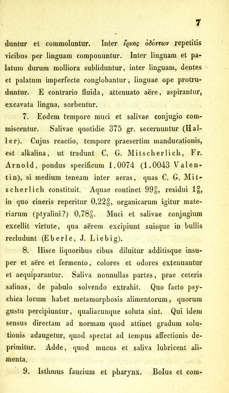 duntur et commoluntur. Inter eqxog odovrojv repetitis vicibus per linguam componuntur. Inter linguam et pa- latum durum molliora subliduntur, inter linguam, dentes et palatum imperfecte conglobantur, linguae ope protru- duntur. E contrario fluida, attenuato aere, aspirantur, excavata lingua, sorbentur. 7. Eodem tempore muci et salivae conjugio com- miscentur. Salivae quotidie 375 gr. secernuntur (H al- ie r). Cujus reactio, tempore praesertim manducationis, est alkalina, ut tradunt C. G. Mitscherlich, Fr. Arnold, pondus specificum 1.0074 (1.0043 Valen- tin), si medium teneam inter aeras, quas C. G. Mit- scherlich constituit. Aquae continet 99§, residui 1§, in quo cineris reperitur 0,22§, organicarum igitur mate- riarum (ptyalini?) 0,78§. Muci et salivae conjugium excellit virtute, qua aerem excipiunt suisque in bullis recludunt (Eberle, J. Liebig). 8. Hisce liquoribus cibus diluitur additisque insu- per et aere et fermento, colores et odores extenuantur % et aequiparantur. Saliva nonnullas partes, prae ceteris salinas, de pabulo solvendo extrahit. Quo facto psy- chica locum habet metamorphosis alimentorum $ quorum gustu percipiuntur, qualiacunque soluta sint. Qui idem sensus directam ad normam quod attinet gradum solu- tionis adaugetur, quod spectat ad tempus affectionis de- primitur. Adde, quod mucus et saliva lubricent ali- menta. 9. Isthmus faucium et pharynx. Bolus et com-