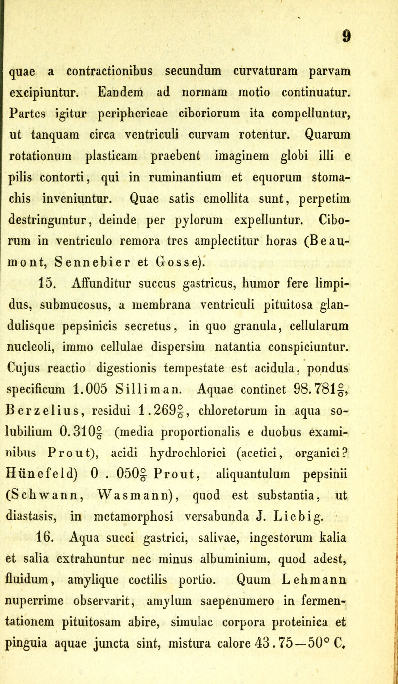 quae a contractionibus secundum curvaturam parvam excipiuntur. Eandem ad normam motio continuatur. Partes igitur periphericae ciboriorum ita compelluntur, ut tanquam circa ventriculi curvam rotentur. Quarum rotationum plasticam praebent imaginem globi illi e pilis contorti, qui in ruminantium et equorum stoma- chis inveniuntur. Quae satis emollita sunt, perpetim destringuntur, deinde per pylorum expelluntur. Cibo- rum in ventriculo remora tres amplectitur horas (Beau- mont, Sennebier et Gosse). 15. Affunditur succus gastricus, humor fere limpi- dus, submucosus, a membrana ventriculi pituitosa glan- dulisque pepsinicis secretus, in quo granula, cellularum nucleoli, immo cellulae dispersim natantia conspiciuntur. Cujus reactio digestionis tempestate est acidula, pondus specificum 1.005 Silliman. Aquae continet 98.781§, Berzelius, residui 1.269§, chloretorum in aqua so- lubilium 0.310- (media proportionalis e duobus exami- nibus Prout), acidi hydrochlorici (acetici, organici? Hiinefeld) 0 . 050§ Prout, aliquantulum pepsinii (Schwann, Wasmann), quod est substantia, ut diastasis, in metamorphosi versabunda J. Liebig. 16. Aqua succi gastrici, salivae, ingestorum kalia et salia extrahuntur nec minus albuminium, quod adest, fluidum, amylique coctilis portio. Quum Lehmann nuperrime observarit, amylum saepenumero in fermen- tationem pituitosam abire, simulae corpora proteinica et pinguia aquae juncta sint, mistura calore 43.75—50° C#