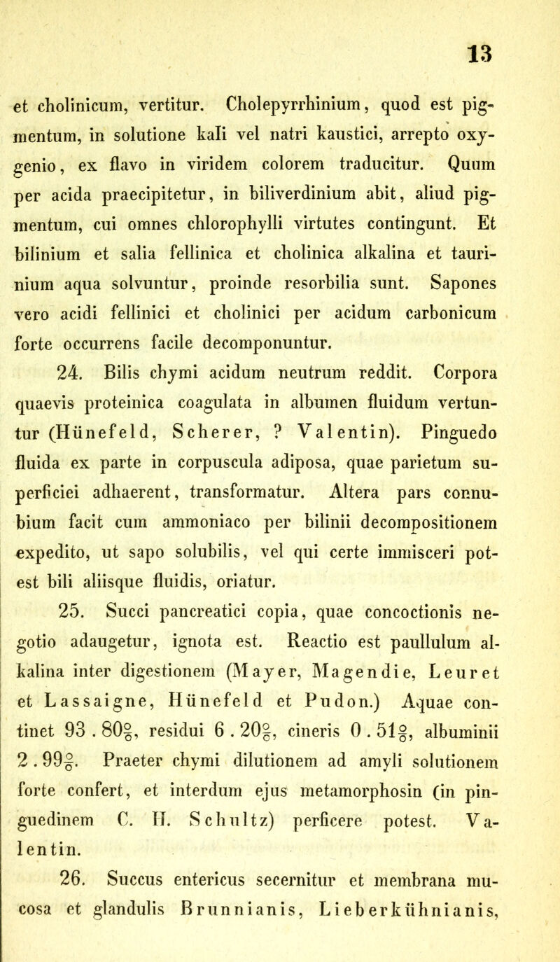 et cholinicum, vertitur. Cholepyrrhinium, quod est pig- mentum, in solutione kali vel natri kaustici, arrepto oxy- genio, ex flavo in viridem colorem traducitur. Quum per acida praecipitetur, in biliverdinium abit, aliud pig- mentum, cui omnes chlorophylli virtutes contingunt. Et bilinium et salia fellinica et cholinica alkalina et tauri- nium aqua solvuntur, proinde resorbilia sunt. Sapones vero acidi fellinici et cholinici per acidum carbonicum forte occurrens facile decomponuntur. 24. Bilis chymi acidum neutrum reddit. Corpora quaevis proteinica coagulata in albumen fluidum vertun- tur (Hunef el d, Scherer, ? Valentin). Pinguedo fluida ex parte in corpuscula adiposa, quae parietum su- perficiei adhaerent, transformatur. Altera pars connu- bium facit cum ammoniaco per bilinii decompositionem expedito, ut sapo solubilis, vel qui certe immisceri pot- est bili aliisque fluidis, oriatur. 25. Succi pancreatici copia, quae concoctionis ne- gotio adaugetur, ignota est. Reactio est paullulum al- kalina inter digestionem (May er, Magendie, L e uret et Lassaigne, Hiinefeld et Pudon.) Aquae con- tinet 93.80§, residui 6.20g, cineris 0.51§, albuminii 2.99§. Praeter chymi dilutionem ad amyli solutionem forte confert, et interdum ejus metamorphosin (in pin- guedinem C. H. Schultz) perficere potest. Va- lentin. 26. Succus entericus secernitur et membrana mu- cosa et glandulis Brunnianis, Lieberkiihnianis,