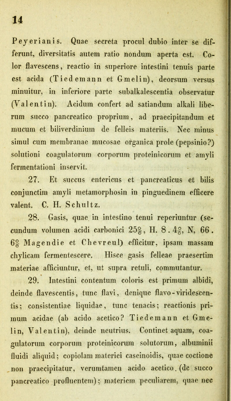 Peyerianis. Quae secreta procul dubio inter se dif- ferunt, diversitatis autem ratio nondum aperta est. Co- lor flavescens, reactio in superiore intestini tenuis parte est acida (Tiedemann et G mei in), deorsum versus minuitur, in inferiore parte subalkalescentia observatur (Valentin). Acidum confert ad satiandum alkali libe- rum succo pancreatico proprium, ad praecipitandum et mucum et biliverdinium de felleis materiis. Nec minus simul cum membranae mucosae organica prole (pepsinio?) solutioni coagulatorum corporum proteinicorum et amyli fermentationi inservit. 27. Et succus entericus et pancreaticus et bilis conjunctim amyli metamorphosin in pinguedinem efficere valent. C. H. Schultz. 28. Gasis, quae in intestino tenui reperiuntur (se- cundum volumen acidi carbonici 25%, H. 8.4§, N, 66 . 6§- Magendie et Chevreul) efficitur, ipsam massam chylicam fermentescere. Hisce gasis felleae praesertim materiae afficiuntur, et, ut supra retuli, commutantur. 29. Intestini contentum coloris est primum albidi, deinde flavescentis, tunc flavi, denique flavo-viridescen- tis; consistendae liquidae, tunc tenacis; reactionis pri- mum acidae (ab acido acetico? Tiedemann et G me- li n, Valentin), deinde neutrius. Continet aquam, coa- gulatorum corporum proteinicorum solutorum, albuminii fluidi aliquid; copiolam materiei caseinoidis, quae coctione non praecipitatur, verumtamen acido acetico, (dc succo pancreatico profluentem); materiem peculiarem, quae nec