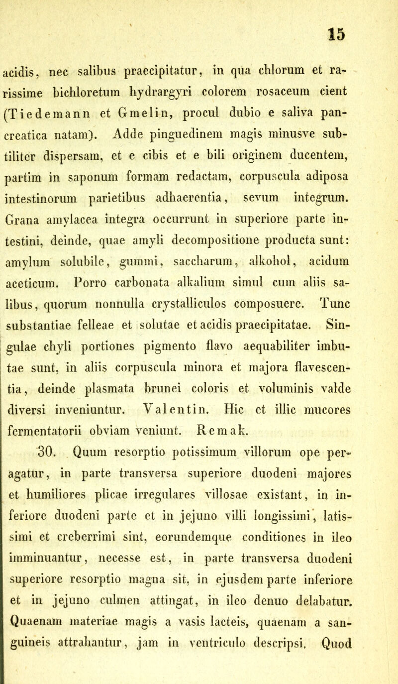 acidis, nec salibus praecipitatur, in qua chlorum et ra- rissime bichloretum hydrargyri colorem rosaceum cient (Tiedemann et Gmelin, procul dubio e saliva pan- creatica natam). Adde pinguedinem magis minusve sub- tiliter dispersam, et e cibis et e bili originem ducentem, partim in saponum formam redactam, corpuscula adiposa intestinorum parietibus adhaerentia, sevum integrum. Grana amylacea integra occurrunt in superiore parte in- testini, deinde, quae amyli decompositione producta sunt: amylum solubile, gummi, saccharum, alkohol, acidum aceticum. Porro carbonata alkalium simul cum aliis sa- libus, quorum nonnulla crystalliculos composuere. Tunc substantiae felleae et solutae et acidis praecipitatae. Sin- gulae chyli portiones pigmento flavo aequabiliter imbu- tae sunt, in aliis corpuscula minora et majora flavescen- tia, deinde plasmata brunei coloris et voluminis valde diversi inveniuntur. Valentin. Hic et illic mucores fermentatorii obviam veniunt. Remak. 30. Quum resorptio potissimum villorum ope per- agatur, in parte transversa superiore duodeni majores et humiliores plicae irregulares villosae existant, in in- feriore duodeni parte et in jejuno villi longissimi, latis- simi et creberrimi sint, eorundemque conditiones in ileo imminuantur, necesse est, in parte transversa duodeni superiore resorptio magna sit, in ejusdem parte inferiore et in jejuno culmen attingat, in ileo denuo delabatur. Quaenam materiae magis a vasis lacteis, quaenam a san- guineis attrahantur, jam in ventriculo descripsi. Quod