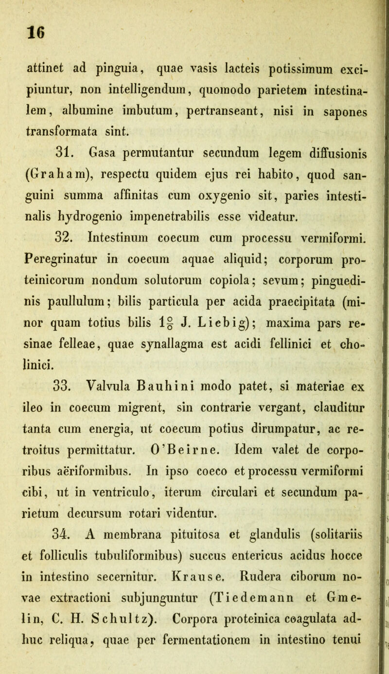 attinet ad pinguia, quae vasis lacteis potissimum exci- piuntur, non intelligendum, quomodo parietem intestina- lem, albumine imbutum, pertranseant, nisi in sapones transformata sint. 31. Gasa permutantur secundum legem diffusionis (Graham), respectu quidem ejus rei habito, quod san- guini summa affinitas cum oxygenio sit, paries intesti- nalis hydrogenio impenetrabilis esse videatur. 32. Intestinum coecum cum processu vermiformi. Peregrinatur in coecum aquae aliquid; corporum pro- teinicorum nondum solutorum copiola; sevum; pinguedi- nis paullulum; bilis particula per acida praecipitata (mi- nor quam totius bilis 1§ J. Liebig); maxima pars re- sinae felleae, quae synallagma est acidi fellinici et cho- linici. 33. Valvula Bauhini modo patet, si materiae ex ileo in coecum migrent, sin contrarie vergant, clauditur tanta cum energia, ut coecum potius dirumpatur, ac re- troitus permittatur. 0’Beirne. Idem valet de corpo- ribus aeriformibus. In ipso coeco et processu vermiformi cibi, ut in ventriculo, iterum circulari et secundum pa- rietum decursum rotari videntur. 34. A membrana pituitosa et glandulis (solitariis et folliculis tubuliformibus) succus entericus acidus hocce in intestino secernitur. Krause. Rudera ciborum no- vae extractioni subjunguntur (Tiedemann et Gme- lin, C. H. Schultz). Corpora proteinica coagulata ad- huc reliqua, quae per fermentationem in intestino tenui