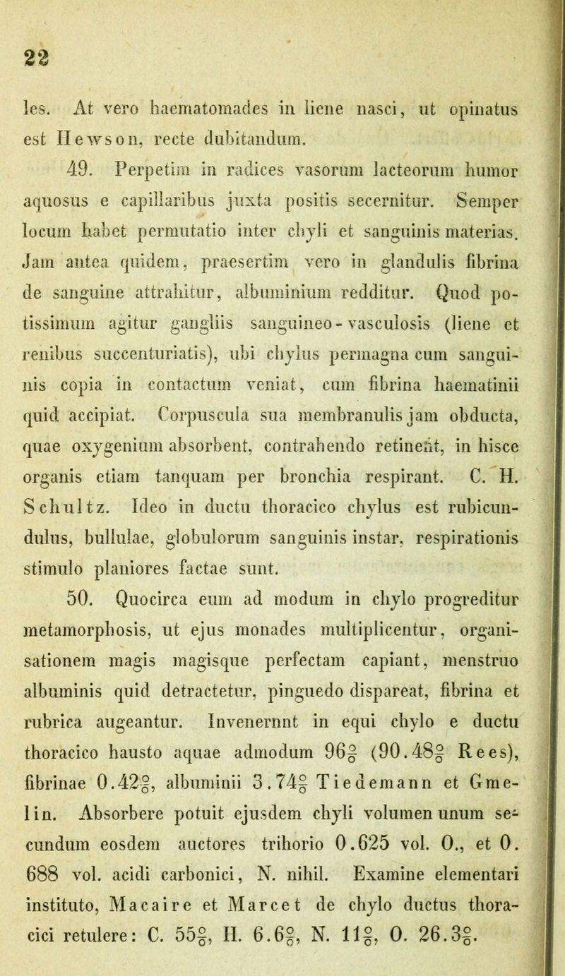 les. At vero haematomades in liene nasci, nt opinatus est Hewson, recte dubitandum. 49. Perpetim in radices vasorum lacteorum humor aquosus e capillaribus juxta positis secernitur. Semper locum habet permutatio inter chyli et sanguinis materias. Jam antea quidem, praesertim vero in glandulis fibrina de sanguine attrahitur, albuminium redditur. Quod po- tissimum agitur gangliis sanguineo-vasculosis (liene et renibus succenturiatis), ubi chylus permagna cum sangui- nis copia in contactum veniat, cum fibrina haematinii quid accipiat. Corpuscula sua membranulis jam obducta, quae oxygenium absorbent, contrahendo retinent, in hisce organis etiam tanquam per bronchia respirant. C. H. Schultz. Ideo in ductu thoracico chylus est rubicun- dulus, bullulae, globulorum sanguinis instar, respirationis stimulo planiores factae sunt. 50. Quocirca eum ad modum in chylo progreditur metamorphosis, ut ejus monades multiplicentur, organi- sationem magis magisque perfectam capiant, menstruo albuminis quid detractetur, pinguedo dispareat, fibrina et rubrica augeantur. Invenerant in equi chylo e ductu thoracico hausto aquae admodum 96§ (90.48- Re es), fibrinae 0.42§, albuminii 3.74§ T ie demann et Gme- lin. Absorbere potuit ejusdem chyli volumen unum se- cundum eosdem auctores trihorio 0.625 vol. 0., et 0. 688 vol. acidi carbonici, N. nihil. Examine elementari instituto, Macaire et Marcet de chylo ductus thora- cici retulere: C. 55§, H. 6.6§, N. 11§, 0. 26.3§.