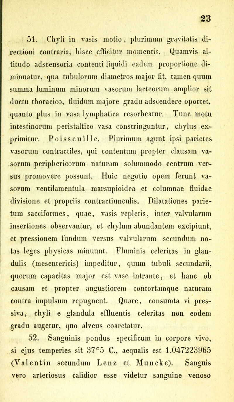 51. Chyli in vasis motio, plurimum gravitatis di- rectioni contraria, hisce efficitur momentis. Quamvis al- titudo adscensoria contenti liquidi eadem proportione di- minuatur, qua tubulorum diametros major fit, tamen quum summa luminum minorum vasorum lacteorum amplior sit ductu thoracico, fluidum majore gradu adscendere oportet, quanto plus in vasa lymphatica resorbeatur. Tunc motu intestinorum peristaltico vasa constringuntur, chylus ex- primitur. Poisseuille. Plurimum agunt ipsi parietes vasorum contractiles, qui contentum propter clausam va- sorum periphericorum naturam solummodo centrum ver- sus promovere possunt. Huic negotio opem ferunt va- sorum ventilamentula marsupioidea et columnae fluidae divisione et propriis contractiunculis. Dilatationes parie- tum sacciformes, quae, vasis repletis, inter valvularum insertiones observantur, et chylum abundantem excipiunt, et pressionem fundum versus valvularum secundum no- tas leges physicas minuunt. Fluminis celeritas in glan- dulis (mesentericis) impeditur, quum tubuli secundarii, quorum capacitas major est vase intrante, et hanc ob causam et propter angustiorem contortamque naturam contra impulsum repugnent. Quare, consumta vi pres- siva, chyli e glandula effluentis celeritas non eodem gradu augetur, quo alveus coarctatur. 52. Sanguinis pondus specificum in corpore vivo, si ejus temperies sit 37°5 €., aequalis est 1.047223965 (Valentin secundum Lenz et Muncke). Sanguis vero arteriosus calidior esse videtur sanguine venoso