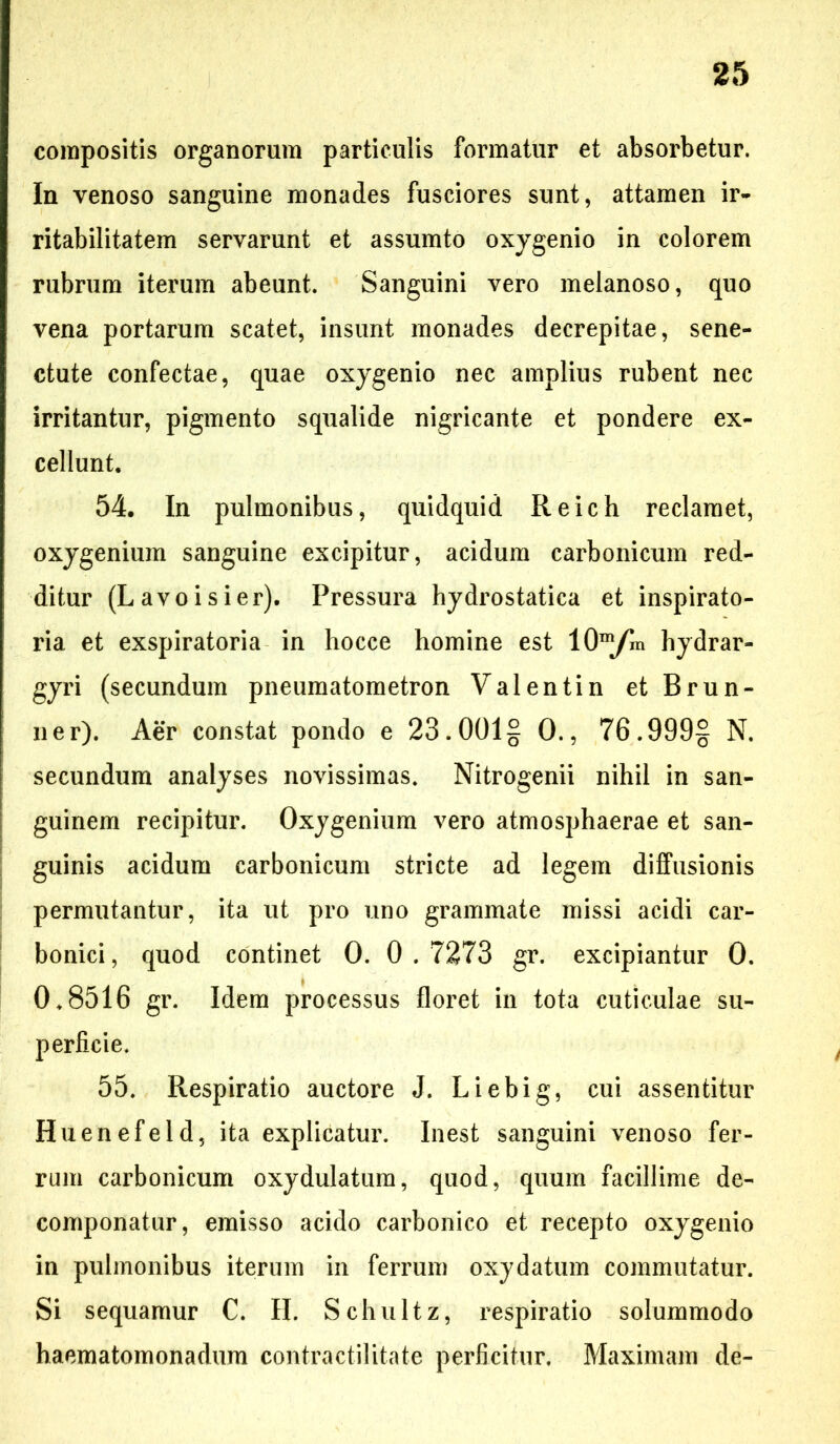 compositis organorum particulis formatur et absorbetur. In venoso sanguine monades fusciores sunt, attamen ir- ritabilitatem servarunt et assumto oxygenio in colorem rubrum iterum abeunt. Sanguini vero melanoso, quo vena portarum scatet, insunt monades decrepitae, sene- ctute confectae, quae oxygenio nec amplius rubent nec irritantur, pigmento squalide nigricante et pondere ex- cellunt. 54. In pulmonibus, quidquid Reich reclamet, oxygenium sanguine excipitur, acidum carbonicum red- ditur (Lavoisier). Pressura hydrostatica et inspirato- ria et exspiratoria in liocce homine est lO^yin hydrar- gyri (secundum pneumatometron Valentin etBrun- n er). Aer constat pondo e 23.001§ 0., 76.999§ N. secundum analyses novissimas. Nitrogenii nihil in san- guinem recipitur. Oxygenium vero atmosphaerae et san- guinis acidum carbonicum stricte ad legem diffusionis permutantur, ita ut pro uno grammate missi acidi car- bonici, quod continet 0. 0.7273 gr. excipiantur 0. 0.8516 gr. Idem processus floret in tota cuticulae su- perficie. 55. Respiratio auctore J. Liebig, cui assentitur Huenefeld, ita explicatur. Inest sanguini venoso fer- rum carbonicum oxydulatum, quod, quum facillime de- componatur, emisso acido carbonico et recepto oxygenio in pulmonibus iterum in ferrum oxydatum commutatur. Si sequamur C. II. Schultz, respiratio solummodo haematomonadum contractilitate perficitur. Maximam de-