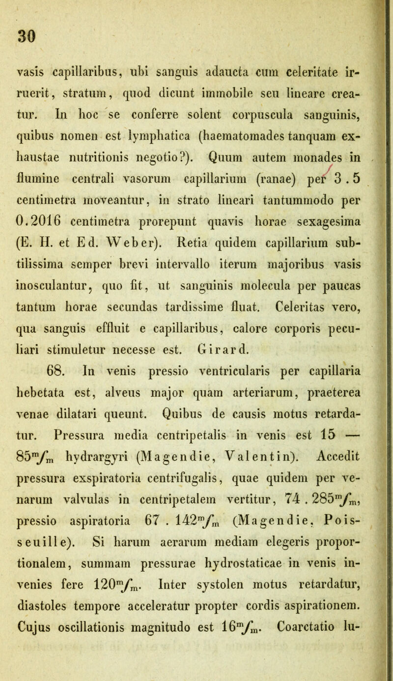 vasis capillaribus, ubi sanguis adaucta cum celeritate ir- ruerit, stratum, quod dicunt immobile seu lineare crea- tur. In hoc se conferre solent corpuscula sanguinis, quibus nomen est lymphatica (haematomades tanquam ex- haustae nutritionis negotio?). Quum autem monades in flumine centrali vasorum capillarium (ranae) per 3.5 centimetra moveantur, in strato lineari tantummodo per 0.2016 centimetra prorepunt quavis horae sexagesima (E. H. et Ed. Web er). Retia quidem capillarium sub- tilissima semper brevi intervallo iterum majoribus vasis inosculantur, quo fit, ut sanguinis molecula per paucas tantum horae secundas tardissime fluat. Celeritas vero, qua sanguis effluit e capillaribus, calore corporis pecu- liari stimuletur necesse est. Girard. 68. In venis pressio ventricularis per capillaria hebetata est, alveus major quam arteriarum, praeterea venae dilatari queunt. Quibus de causis motus retarda- tur. Pressura media centripetalis in venis est 15 — 85”/m hydrargyri (Magendie, Valent in). Accedit pressura exspiratoria centrifugalis, quae quidem per ve- narum valvulas in centripetalem vertitur, 74.285 pressio aspiratoria 67 . 142mfm (Magendie, Pois- seuille). Si harum aerarum mediam elegeris propor- tionalem, summam pressurae hydrostaticae in venis in- venies fere Inter systolen motus retardatur, diastoles tempore acceleratur propter cordis aspirationem. Cujus oscillationis magnitudo est 16mfm. Coarctatio lu-