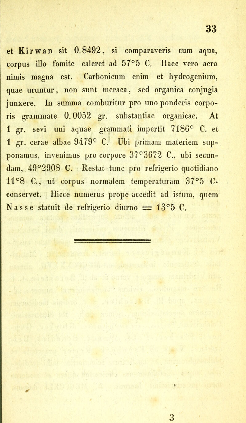 et Kirwan sit 0,8492, si comparaveris cum aqua, corpus illo fomite caleret ad 57° 5 C. Haec vero aera nimis magna est. Carbonicum enim et hydrogenium, quae uruntur, non sunt meraca, sed organica conjugia junxere. In summa comburitur pro uno ponderis corpo- ris grammate 0.0052 gr. substantiae organicae. At 1 gr. sevi uni aquae grammati impertit 7186° C. et 1 gr. cerae albae 9479° C. Ubi primam materiem sup- ponamus, invenimus pro corpore 37°3672 C., ubi secun- dam, 49°2908 C. Restat tunc pro refrigerio quotidiano 11°8 C., ut corpus normalem temperaturam 37°5 C- conservet. Hicce numerus prope accedit ad istum, quem Nasse statuit de refrigerio diurno = 13°5 C. * 3