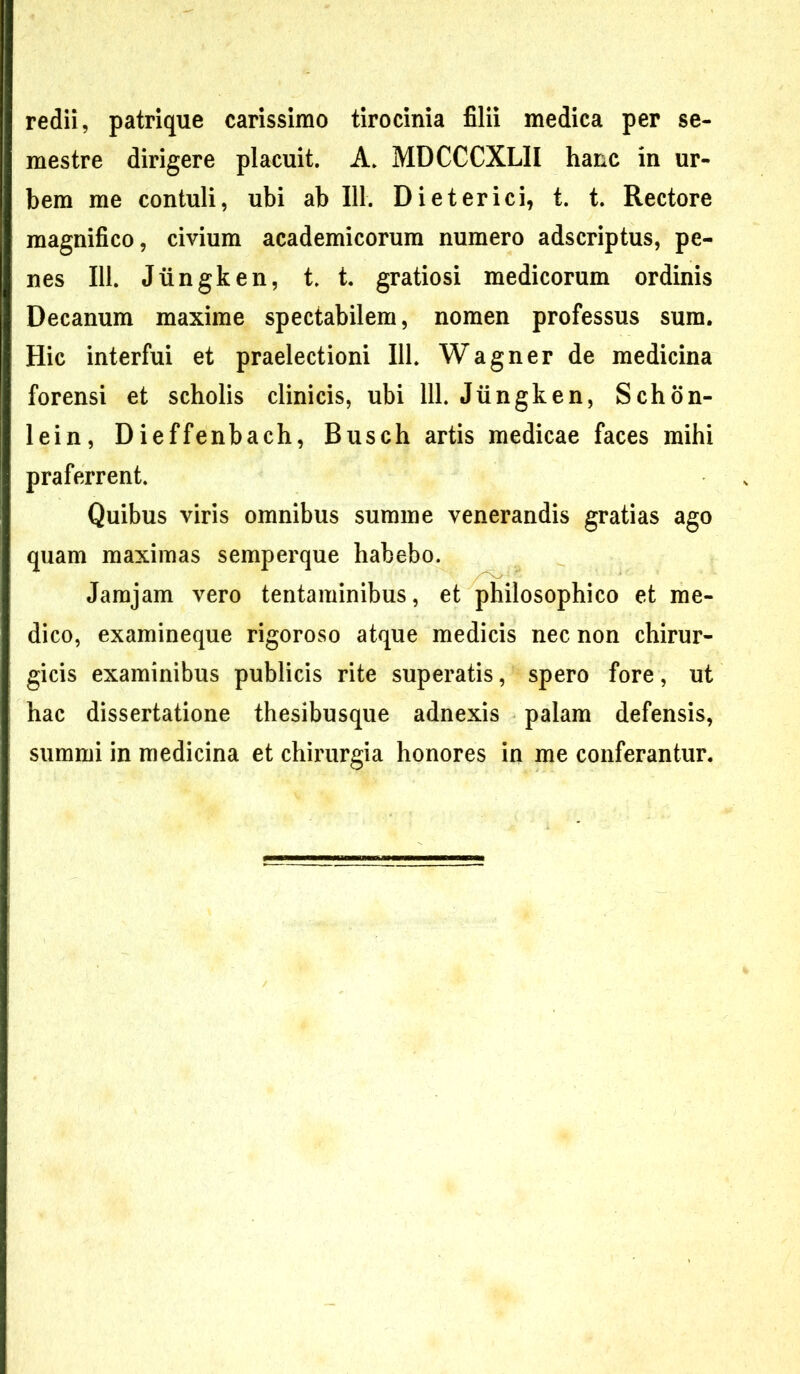 redii, patrique carissimo tirocinia filii medica per se- mestre dirigere placuit. A. MDCCCXLII hanc in ur- bem me contuli, ubi ab 111. Dieterici, t. t. Rectore magnifico, civium academicorum numero adscriptus, pe- nes 111. Jiingken, t. t. gratiosi medicorum ordinis Decanum maxime spectabilem, nomen professus sum. Hic interfui et praelectioni 111. Wagner de medicina forensi et scholis clinicis, ubi 111. Jiingken, Schon- lein, Dieffenbach, Busch artis medicae faces mihi praferrent. Quibus viris omnibus summe venerandis gratias ago quam maximas semperque habebo. Jamjam vero tentaminibus, et philosophico et me- dico, examineque rigoroso atque medicis nec non chirur- gicis examinibus publicis rite superatis, spero fore, ut hac dissertatione thesibusque adnexis palam defensis, summi in medicina et chirurgia honores in me conferantur.