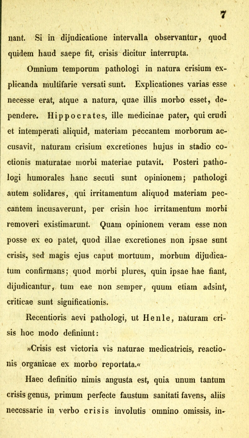 liant. Si in dijudicatione intervalla observantur, quod quidem haud saepe fit, crisis dicitur interrupta. Omnium temporum pathologi in natura crisium ex- plicanda multifarie versati sunt. Explicationes varias esse necesse erat, atque a natura, quae illis morbo esset, de- pendere. Hippocrates, ille medicinae pater, qui crudi et intemperati aliquid, materiam peccantem morborum ac- cusavit, naturam crisium excretiones hujus in stadio co- ctionis maturatae morbi materiae putavit. Posteri patho- logi humorales hanc secuti sunt opinionem j pathologi autem solidares, qui irritamentum aliquod materiam pec- cantem incusaverunt, per crisin hoc irritamentum morbi removeri existimarunt. Quam opinionem veram esse non posse ex eo patet, quod illae excretiones non ipsae sunt crisis, sed magis ejus caput mortuum, morbum dijudica- tum confirmans; quod morbi plures, quin ipsae hae fiant, dijudicantur, tum eae non semper, quum etiam adsint, criticae sunt significationis. Recentioris aevi pathologi, ut Henle, naturam cri- sis hoc modo definiunt: «Crisis est victoria vis naturae medicatricis, reactio- nis organicae ex morbo reportata.^ Haec definitio nimis angusta est, quia unum tantum crisis genus, primum perfecte faustum sanitati favens, aliis necessarie in verbo crisis involutis omnino omissis, in-