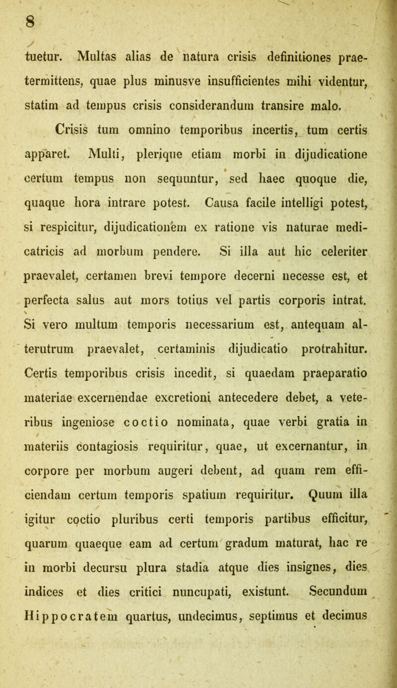 tuetur. Multas alias de natura crisis definitiones prae- termittens, quae plus minusve insufficientes mihi videntur, statim ad tempus crisis considerandum transire malo. Crisis tum omnino temporibus incertis tum certis apparet. Multi, pleriqiie etiam morbi in dijudicatione certum tempus non sequuntur, sed haec quoque die, quaque hora intrare potest. Causa facile intelligi potest, si respicitur, dijudicationem ex ratione vis naturae medi- catricis ad morbum pendere. Si illa aut hic celeriter praevalet, certamen brevi tempore decerni necesse est, et perfecta salus aut mors totius vel partis corporis intrat. \ Si vero multum temporis necessarium est, antequam al- terutrum praevalet, certaminis dijudicatio protrahitur. Certis temporibus crisis incedit, si quaedam praeparatio materiae excernendae excretioni antecedere debet, a vete- ribus ingeniose coctio nominata, quae verbi gratia in materiis contagiosis requiritur, quae, ut excernantur, in corpore per morbum augeri debent, ad quam rem effi- ciendam certum temporis spatium requiritur. Quum illa igitur coctio pluribus certi temporis partibus efficitur, quarum quaeque eam ad certum gradum maturat, hac re in morbi decursu plura stadia atque dies insignes, dies indices et dies critici nuncupati, existunt. Secundum Hippocratem quartus, undecimus, septimus et decimus