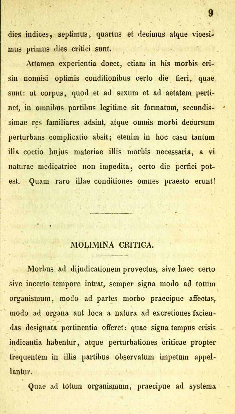 dies indices, septimus, quartus et decimus atque vicesi- mus primus dies critici sunt. Attamen experientia docet, etiam in his morbis cri- sin nonnisi optimis conditionibus certo die fieri, quae sunt: ut corpus, quod et ad sexum et ad aetatem perti- net, in omnibus partibus legitime sit formatum, secundis- simae res familiares adsint, atque omnis morbi decursum perturbans complicatio absit; etenim in hoc casu tantum illa coctio hujus materiae illis morbis necessaria, a vi naturae medicatrice non impedita, certo die perfici pot- est. Quam raro illae conditiones omnes praesto erunt! MOLIMINA CRITICA. Morbus ad dijudicationem provectus, sive haec certo sive incerto tempore intrat, semper signa modo ad totum organismum, modo ad partes morbo praecipue affectas, modo ad organa aut loca a natura ad excretiones facien- das designata pertinentia offeret: quae signa tempus crisis indicantia habentur, atque perturbationes criticae propter frequentem in illis partibus observatum impetum appel- lantur. Quae ad totum organismum, praecipue ad systema