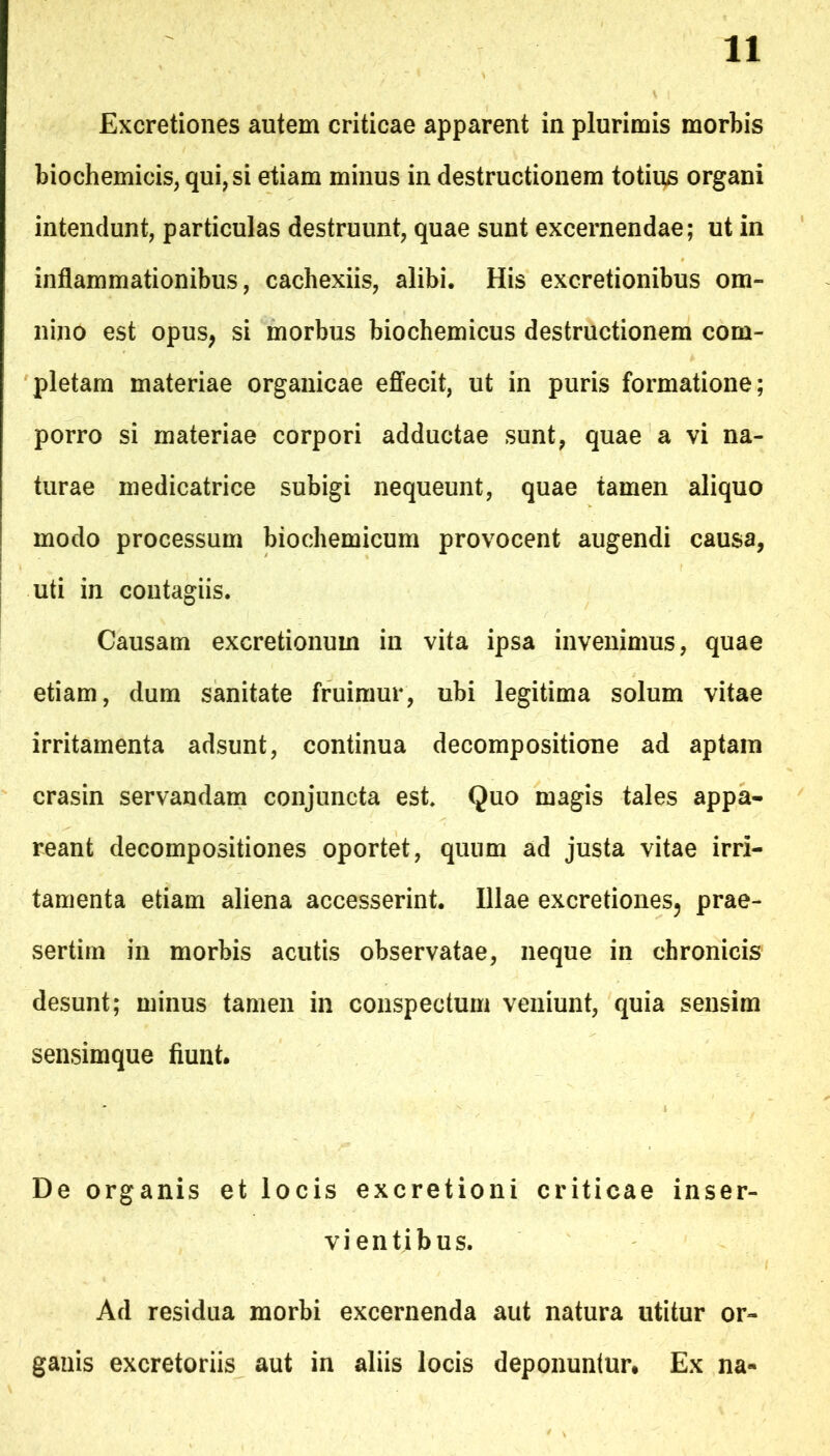 Excretiones autem criticae apparent in plurimis morbis biochemicis, qui, si etiam minus in destructionem totii^s organi intendunt, particulas destruunt, quae sunt excernendae; ut in inflammationibus, cachexiis, alibi. His excretionibus om- nino est opus, si morbus biochemicus destructionem com- pletam materiae organicae eflfecit, ut in puris formatione; porro si materiae corpori adductae sunt, quae a vi na- turae medicatrice subigi nequeunt, quae tamen aliquo modo processum biochemicum provocent augendi causa, uti in contagiis. Causam excretionum in vita ipsa invenimus, quae etiam, dum sanitate fruimur, ubi legitima solum vitae irritamenta adsunt, continua decompositione ad aptam crasin servandam conjuncta est Quo magis tales appa- reant decompositiones oportet, quum ad justa vitae irri- tamenta etiam aliena accesserint. Illae excretiones, prae- sertim in morbis acutis observatae, neque in chronicis desunt; minus tamen in conspectum veniunt, quia sensim sensimque fiunt. De organis et locis excretioni criticae inser- vientibus. Ad residua morbi excernenda aut natura utitur or- ganis excretoriis aut in aliis locis deponuntur. Ex na-