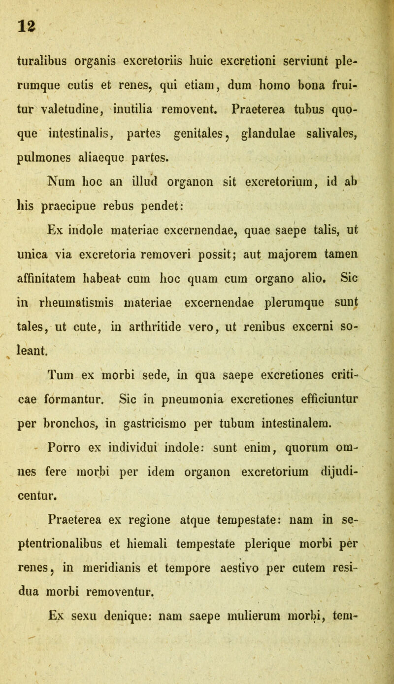 turalibus organis excretoriis huic excretioni serviunt ple- rumque cutis et renes, qui etiam, dum homo bona frui- tur valetudine, inutilia removent. Praeterea tubus quo- que intestinalis, partes genitales, glandulae salivales, pulmones aliaeque partes. Num hoc an illud organon sit excretorium, id ab his praecipue rebus pendet: Ex indole materiae excernendae, quae saepe talis, ut unica via excretoria removeri possit; aut majorem tamen affinitatem habeat cum hoc quam cum organo alio. Sic in rheumatismis materiae excernendae plerumque sunt tales, ut cute, in arthritide vero, ut renibus excerni so- leant. Tum ex morbi sede, in qua saepe excretiones criti- cae formantur. Sic in pneumonia excretiones efficiuntur per bronchos, in gastricismo per tubum intestinalem. - Porro ex individui indole: sunt enim, quorum om- nes fere morbi per idem organon excretorium dijudi- centur. Praeterea ex regione atque tempestate: nam in se- ptentrionalibus et hiemali tempestate plerique morbi per renes 5 in meridianis et tempore aestivo per cutem resi- dua morbi removentur. Ex sexu denique: nam saepe mulierum morbi, tem-