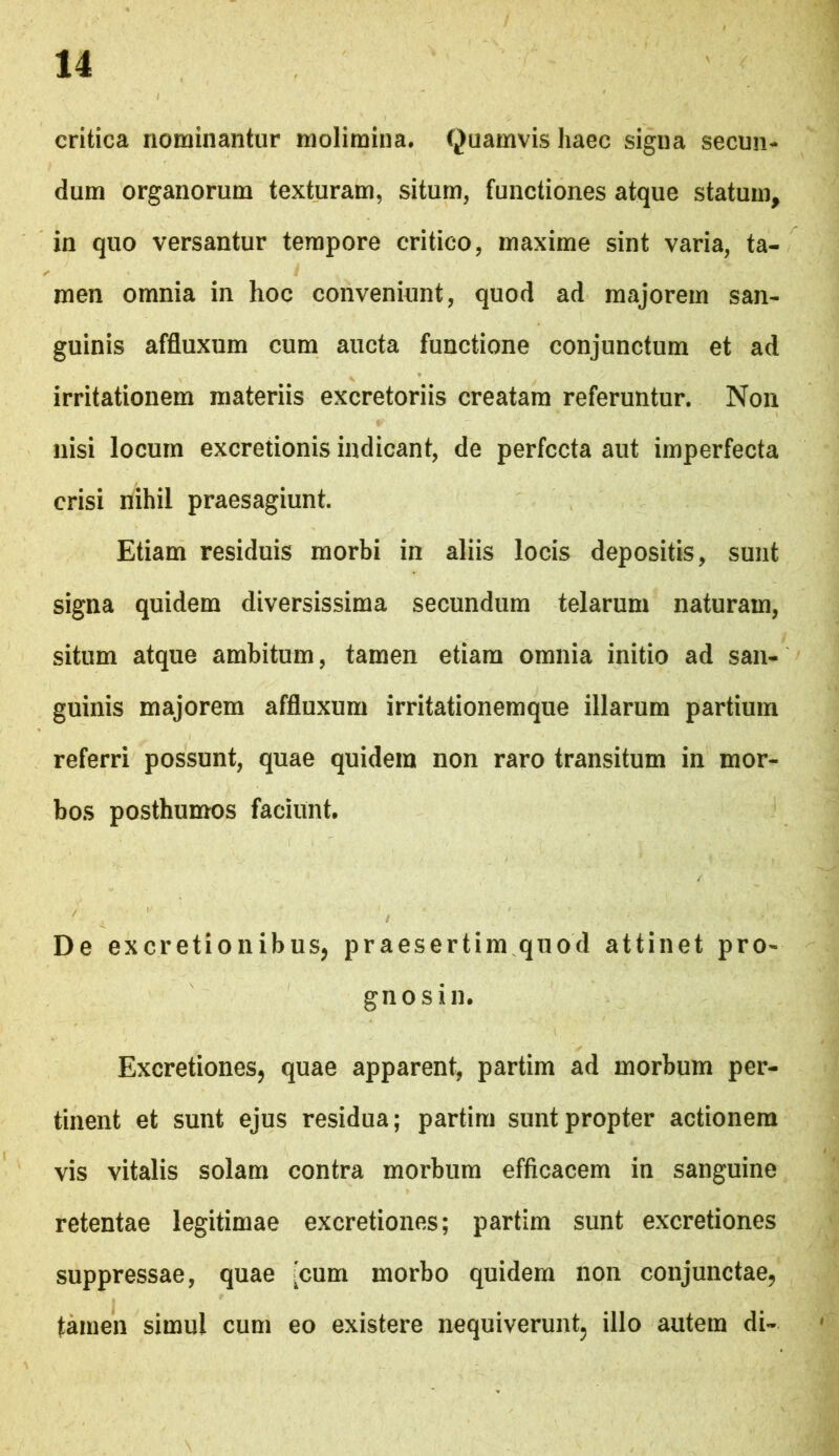 critica nominantur molimina. Quamvis haec signa secun- dum organorum texturam, situm, functiones atque statum, in quo versantur tempore critico, maxime sint varia, ta- men omnia in hoc conveniunt, quod ad majorem san- guinis affluxum cum aucta functione conjunctum et ad irritationem materiis excretoriis creatam referuntur. Non nisi locum excretionis indicant, de perfecta aut imperfecta crisi nihil praesagiunt. Etiam residuis morbi in aliis locis depositis, sunt signa quidem diversissima secundum telarum naturam, situm atque ambitum, tamen etiam omnia initio ad san- guinis majorem affluxum irritationemque illarum partium referri possunt, quae quidem non raro transitum in mor- bos posthumos faciunt. De excretionibus, praesertim quod attinet pro- gnosin. Excretiones, quae apparent, partim ad morbum per- tinent et sunt ejus residua; partim sunt propter actionem vis vitalis solam contra morbum efficacem in sanguine retentae legitimae excretiones; partim sunt excretiones suppressae, quae :cum morbo quidem non conjunctae, tamen simul cum eo existere nequiverunt, illo autem di-