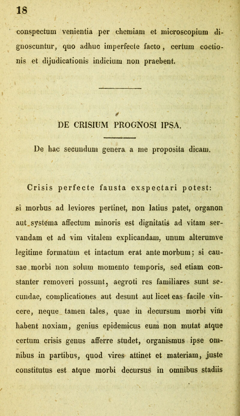 conspectum venientia per chemiam et microscopiuin di- gnoscuntur, quo adhuc imperfecte facto, certum coctio- nis et dijudicationis indicium non praebent. 4f DE CRISIUM PROGNOSI IPSA. De hac secundum genera a me proposita dicam. Crisis perfecte fausta exspectari potest: si morbus ad leviores pertinet, non latius patet, organon aut.systema affectum minoris est dignitatis ad vitam ser- vandam et ad vim vitalem explicandam, unum alterumve legitime formatum et intactum erat ante morbum j si cau- sae morbi non solum momento temporis, sed etiam con- stanter removeri possunt ^ aegroti res familiares sunt se- cundae, complicatioiies aut desunt aut licet eas facile vin- cere, neque tamen tales, quae in decursura morbi vim habent noxiam, genius epidemicus eum non mutat atque certum crisis genus afferre studet, organismus ipse om- nibus in partibus, quod vires attinet et materiam, juste constitutus est atque morbi decursus in omnibus stadiis