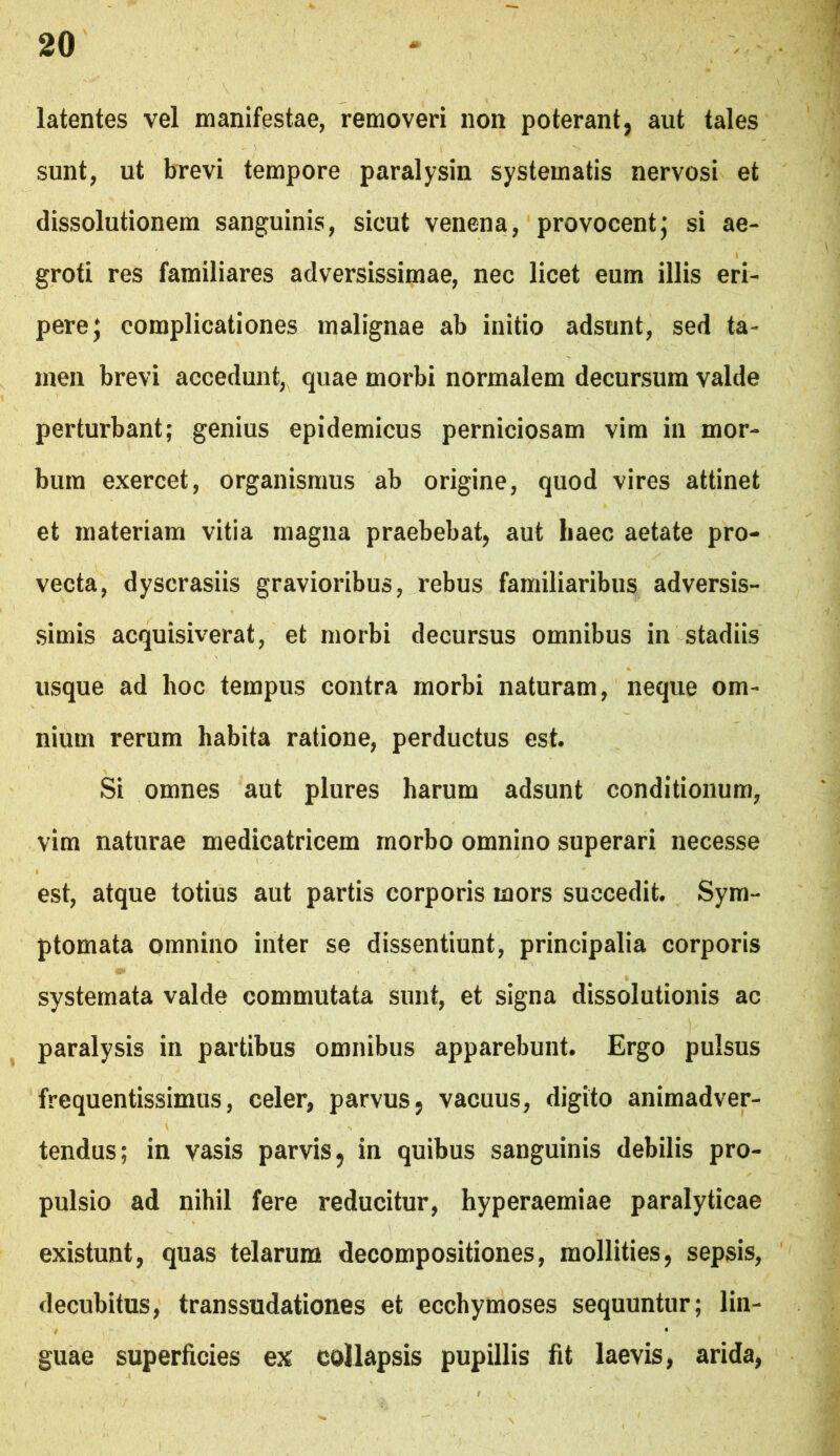 latentes vel manifestae, removeri non poterant, aut tales sunt, ut brevi tempore paralysin systematis nervosi et dissolutionem sanguinis, sicut venena, provocentj si ae- groti res familiares adversissimae, nec licet eum illis eri- pere; complicationes malignae ab initio adsunt, sed ta- men brevi accedunt, quae morbi normalem decursura valde perturbant; genius epidemicus perniciosam vim in mor- bum exercet, organismus ab origine, quod vires attinet et materiam vitia magna praebebat, aut liaec aetate pro- vecta, dyscrasiis gravioribus, rebus familiaribus adversis- simis acquisiverat, et morbi decursus omnibus in stadiis usque ad hoc tempus contra morbi naturam, neque om- nium rerum habita ratione, perductus est. Si omnes aut plures harum adsunt conditionum, vim naturae medicatricem morbo omnino superari necesse est, atque totius aut partis corporis mors succedit. Sym- ptomata omnino inter se dissentiunt, principalia corporis systemata valde commutata sunt, et signa dissolutionis ac ^ paralysis in partibus omnibus apparebunt. Ergo pulsus frequentissimus, celer, parvus, vacuus, digito animadver- tendus; in vasis parvis, in quibus sanguinis debilis pro- pulsio ad nihil fere reducitur, hyperaemiae paralyticae existunt, quas telarum decompositiones, mollities, sepsis, decubitus, transsudationes et ecchymoses sequuntur; lin- guae superficies ex collapsis pupillis fit laevis, arida,