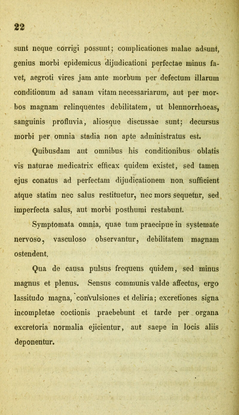 sunt neque corrigi possuntj complicationes malae adsunt, genius morbi epidemicus dijudicationi perfectae minus fa- vet, aegroti vires jam ante morbum per defectum illarum conditionum ad sanam vitam necessariarum, aut per mor- bos magnam relinquentes debilitatem, ut blennorrhoeas, sanguinis profluvia, aliosque discussae sunt; decursus morbi per omnia stadia non apte administratus est. Quibusdam aut omnibus his conditionibus oblatis vis naturae medicatrix efficax quidem existet, sed tamen ejus conatus ad perfectam dijudicationem non sufficient atque statim nec salus restituetur, nec mors sequetur, sed imperfecta salus, aut morbi posthumi restabunt. Symptomata omnia, quae tum praecipue in systemate nervoso, vasculoso observantur, debilitatem magnam ostendent. Qua de causa pulsus frequens quidem, sed minus magnus et plenus. Sensus communis valde aflfectus, ergo lassitudo magna, convulsiones et deliria; excretiones signa incompletae coctionis praebebunt et tarde per organa excretoria normalia ejicientur, aut saepe in locis aliis deponentur.