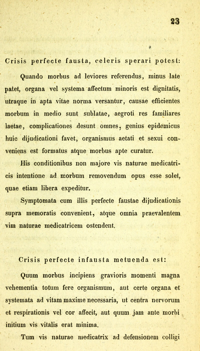 $ Crisis perfecte fausta, celeris sperari potest: Quando morbus ad leviores referendus, minus late patet, organa vel systema affectum minoris est dignitatis, utraque in apta vitae norma versantur, causae efficientes morbum in medio sunt sublatae, aegroti res familiares laetae, complicationes desunt omnes5 genius epidemicus huic dijudicationi favet, organismus aetati et sexui con- veniens est formatus atque morbus apte curatur. His conditionibus non majore vis naturae medicatri- cis intentione ad morbum removendum opus esse solet, quae etiam libera expeditur. Symptomata cum illis perfecte faustae dijudicationis supra memoratis convenient, atque omnia praevalentem vim naturae medicatricem ostendent Crisis perfecte infausta metuenda est: Quum morbus incipiens gravioris momenti magna vehementia totum fere organismum, aut certe organa et systemata ad vitam maxime necessaria, ut centra nervorum et respirationis vel cor affecit, aut quum jam ante morbi initium vis vitalis erat minima. Tum vis naturae medicatrix ad defensionem colligi