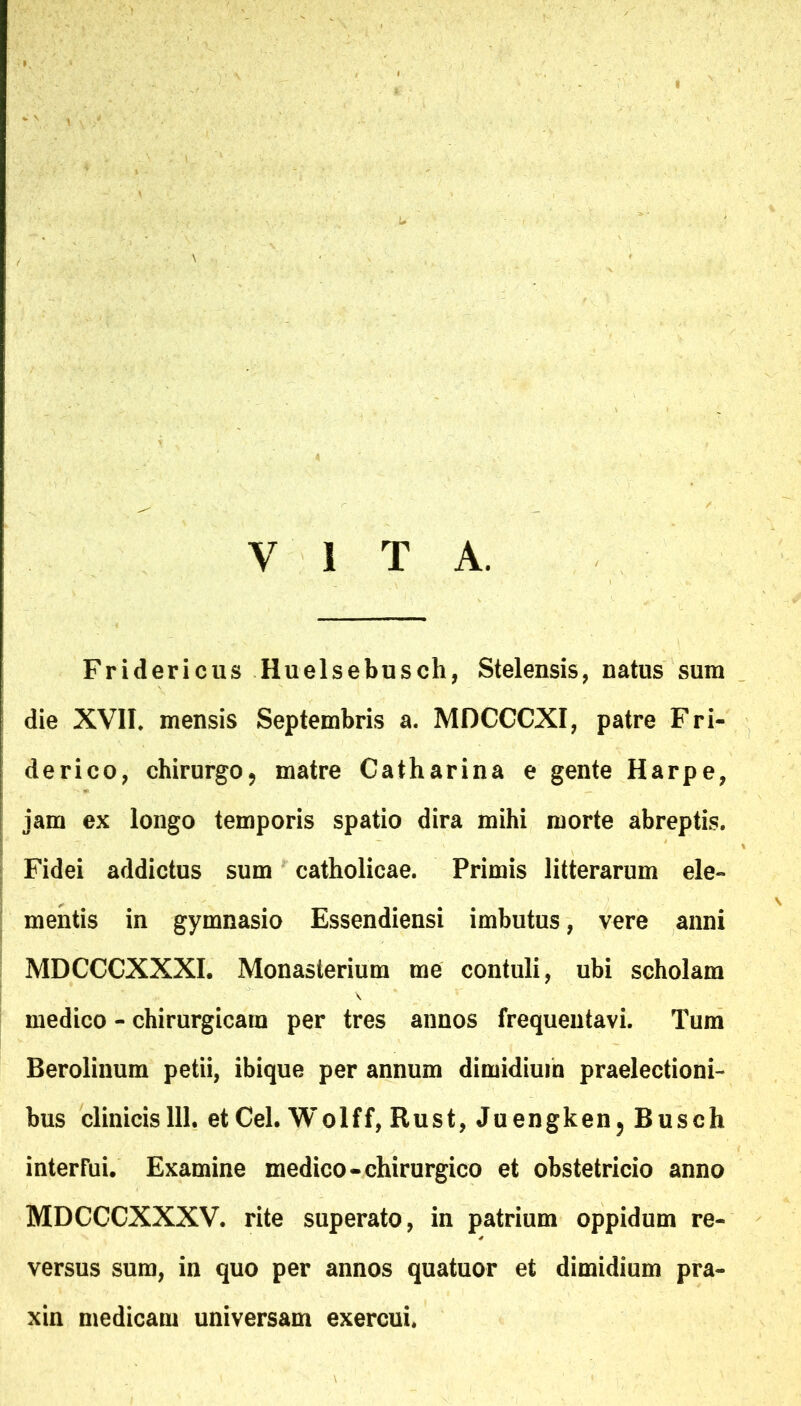 Fridericus Huelsebnsch, Stelensis, natus sum die XVII* mensis Septembris a. MDCCCXI, patre Fri- derico, chirurgo, matre Catharina e gente Harpe, jam ex longo temporis spatio dira mihi morte abreptis. Fidei addictus sum catholicae. Primis litterarum ele- mentis in gymnasio Essendiensi imbutus, vere anni MDCCCXXXI. Monasterium me contuli, ubi scholam medico - chirurgicam per tres annos frequentavi. Tura Berolinum petii, ibique per annum dimidium praelectioni- bus clinicis 111. et Cei. Wolff, Rust, Juengken, Busch interfui. Examine medico-chirurgico et obstetricio anno MDCCCXXXV. rite superato, in patrium oppidum re- versus sum, in quo per annos quatuor et dimidium pra- xin medicam universam exercui.