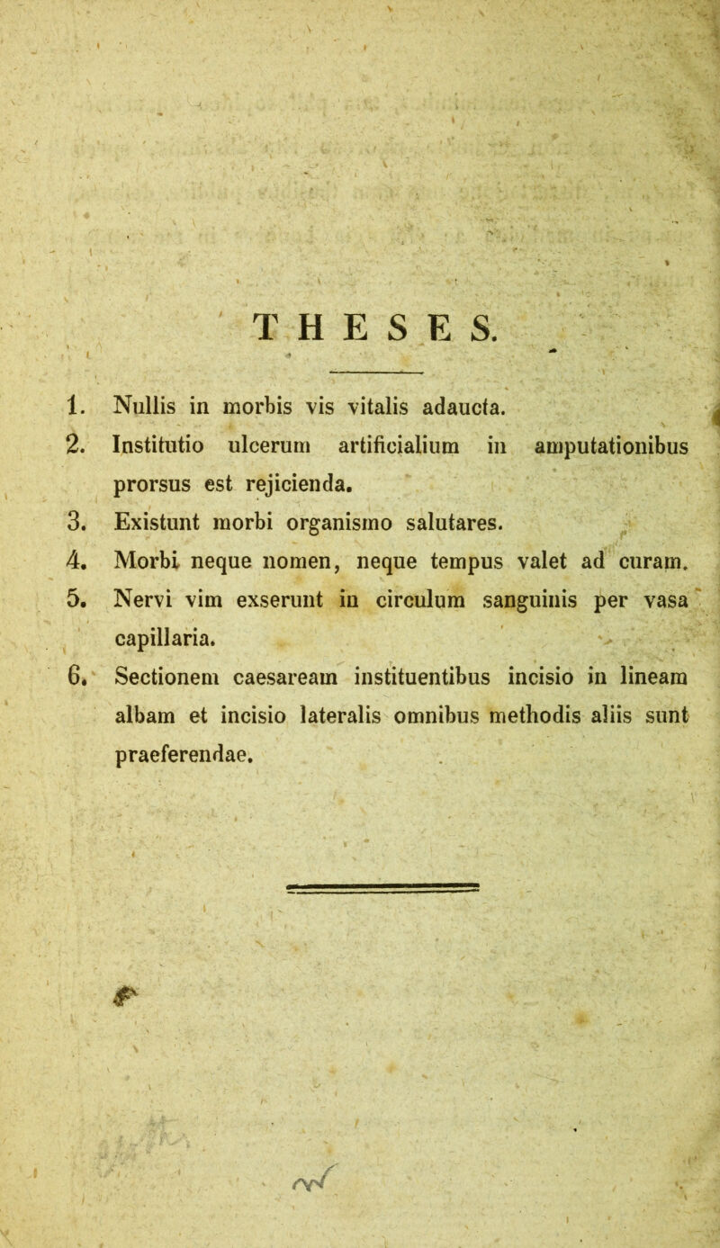 T H E S E S. 1. Nullis in morbis vis vitalis adaucta. 2. Institutio ulcerum artificialium in amputationibus prorsus est rejicienda. 3. Existunt morbi organismo salutares. 4. Morbi neque nomen, neque tempus valet ad curam, 5. Nervi vim exserunt in circulum sanguinis per vasa capillaria. 6. Sectionem caesaream instituentibus incisio in lineam albam et incisio lateralis omnibus methodis aliis sunt praeferendae.