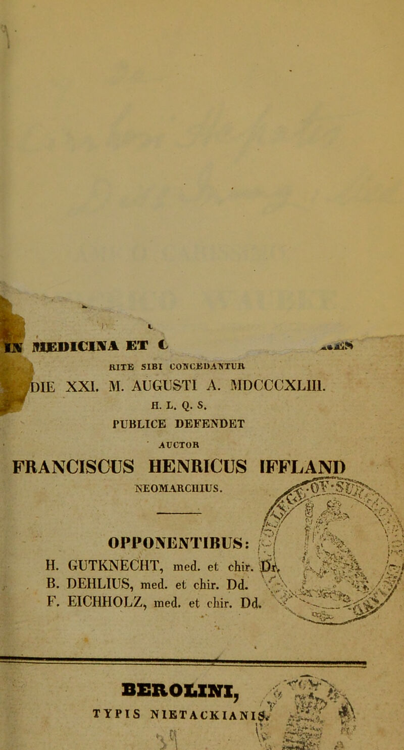 WDICIIVA ET C rite sibi comcbbatstuh )1E XXI. M. AUGUSTI A. MDCCCXLIII. H. L. Q. S. PUBLICE DEFENDET AUCTOR FRANCISOUS HENRICUS rFFLAND NEOMARCmUS, f:> OPPONENTIBUS: H. GUTKNECHT, med. et chir. ^ Q - ’ -- i: .a» 'W-\ B. DEHLIUS, med. et chir. Dd. F. EICHHOLZ, med. et chir. Dd. BEROUNX, TYPIS NIETACKIANI^*^ A 1*' r*'. •i'1 \v'- ffSfe-